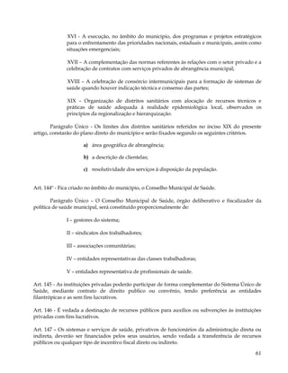 XVI - A execução, no âmbito do município, dos programas e projetos estratégicos
              para o enfrentamento das prioridades nacionais, estaduais e municipais, assim como
              situações emergenciais;

              XVII – A complementação das normas referentes às relações com o setor privado e a
              celebração de contratos com serviços privados de abrangência municipal;

              XVIII – A celebração de consórcio intermunicipais para a formação de sistemas de
              saúde quando houver indicação técnica e consenso das partes;

              XIX – Organização de distritos sanitários com alocação de recursos técnicos e
              práticas de saúde adequada à realidade epidemiológica local, observados os
              princípios da regionalização e hierarquização.

        Parágrafo Único - Os limites dos distritos sanitários referidos no inciso XIX do presente
artigo, constarão do plano direto do município e serão fixados segundo os seguintes critérios.

                     a) área geográfica de abrangência;

                     b) a descrição de clientelas;

                     c) resolutividade dos serviços à disposição da população.


Art. 144º - Fica criado no âmbito do município, o Conselho Municipal de Saúde.

        Parágrafo Único – O Conselho Municipal de Saúde, órgão deliberativo e fiscalizador da
política de saúde municipal, será constituído proporcionalmente de:

              I – gestores do sistema;

              II – sindicatos dos trabalhadores;

              III – associações comunitárias;

              IV – entidades representativas das classes trabalhadoras;

              V – entidades representativa de profissionais de saúde.

Art. 145 - As instituições privadas poderão participar de forma complementar do Sistema Único de
Saúde, mediante contrato de direito publico ou convênio, tendo preferência as entidades
filantrópicas e as sem fins lucrativos.

Art. 146 - É vedada a destinação de recursos públicos para auxílios ou subvenções às instituições
privadas com fins lucrativos.

Art. 147 – Os sistemas e serviços de saúde, privativos de funcionários da administração direta ou
indireta, deverão ser financiados pelos seus usuários, sendo vedada a transferência de recursos
públicos ou qualquer tipo de incentivo fiscal direto ou indireto.

                                                                                              61
 