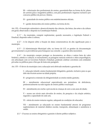 III – valorização dos profissionais de ensino, garantindo-lhes na forma da lei, plano
              de carreira para o magistério público, com piso profissional e ingresso exclusivo por
              concurso público de provas e títulos;

              IV – gratuidade do ensino público em estabelecimentos oficiais;

              V – gestão democrática do ensino público, na forma da lei;

Art. 152 – O município estimulará o desenvolvimento das ciências, das letras, das artes e da cultura
em geral, observando o disposto na Constituição Federal.

      § 1.º - Ao município, compete suplementar, quando necessário, a legislação Federal e
Estadual, dispondo sobre a cultura;

      § 2.º - A lei disporá sobre a fixação de datas comemorativas de alta significação para o
município.

      § 3.º - À Administração Municipal cabe, na forma da LCI, as gestões da documentação
governamental e as providências para franquear sua consulta a quantos dela necessitem.

        § 4.º - Ao município cumpre proteger os documentos, as obras e outros bens de valor
histórico, artístico e cultural, os monumentos, as paisagens naturais notáveis e sítios arqueológicos,
em articulação com os Governos Federal e Estadual, podendo celebrar convênios com entidades
privadas ou públicas para o fim que de trata este parágrafo.

Art. 153 – O dever do município com a educação será efetivado mediante a garantia de:

              I – educação infantil, ensino fundamental obrigatório, gratuito, inclusive para os que
              dele não tiverem acesso na idade própria;

              II – progressiva extensão da obrigatoriedade ao ensino médio gratuito;

              III – atendimento educacional especializado aos portadores de deficiência,
              preferencialmente na rede regular de ensino público municipal.

              IV – atendimento em creche e pré-escola às crianças de zero a seis anos de idade;

              V – acesso aos níveis mais elevados de ensino, da pesquisa e da criação artística,
              segundo a capacidade de cada um;

              VI – oferta de ensino noturno regular, adequado às condições do educador;

              VII – atendimento ao educando no ensino fundamental através de programas
              suplementares de material didático escolar, transporte, alimentação e assistência à
              saúde.

       § 1.º - O acesso ao ensino obrigatório e gratuito é direito público subjetivo.




                                                                                                   63
 