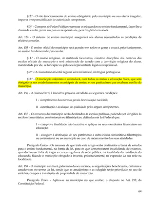 § 2.º - O não funcionamento do ensino obrigatório pelo município ou sua oferta irregular,
importa irresponsabilidade de autoridade competente.

     § 3.º - Compete ao Poder Público recensear os educandos no ensino fundamental, fazer-lhe a
chamada e zelar, junto aos pais ou responsáveis, pela freqüência à escola.

Art. 154 – O sistema de ensino municipal assegurará aos alunos necessitados as condições de
eficiência escolar.

Art. 155 – O ensino oficial do município será gratuito em todos os graus e atuará, prioritariamente,
no ensino fundamental e pré-escolar.

       § 1.º - O ensino religioso, de matrícula facultativa, constitui disciplina dos horários das
escolas oficiais do município e será ministrado de acordo com a convicção religiosa do aluno,
manifestada por ele, se for capaz ou pelo seu representante legal ou responsável.

       § 2.º - O ensino fundamental regular será ministrado em língua portuguesa.

       § 3.º - O município orientará e estimulará, com todos os meios a educação física, que será
obrigatória nos estabelecimentos municipais de ensino e nos particulares que recebam auxílio do
município.

Art. 156 – O ensino é livre à iniciativa privada, atendidas as seguintes condições:

               I – cumprimento das normas gerais de educação nacional;

               II - autorização e avaliação de qualidade pelos órgãos competentes.

Art. 157 – Os recursos do município serão destinados às escolas públicas, podendo ser dirigidos às
escolas comunitárias, confessionais ou filantrópicas, definidas em Lei Federal que:

               I – comprove finalidade não lucrativa e aplique os seus excedentes financeiros em
               educação.

               II – assegure a destinação do seu patrimônio a outra escola comunitária, filantrópica
               ou confessional ou ao município no caso de encerramento das suas atividades.

       Parágrafo Único - Os recursos de que trata este artigo serão destinados a bolsa de estudos
para o ensino fundamental, na forma da lei, para os que demonstrarem insuficiência de recursos,
quando houver falta de vagas e cursos regulares da rede pública, na localidade da residência do
educando, ficando o município obrigado a investir, prioritariamente, na expansão da sua rede na
localidade.

Art. 158 – O município auxiliará, pelo meio do seu alcance, as organizações beneficentes, culturais e
amadoristas no termo da lei, sendo que as amadoristas e as colegiais terão prioridade no uso de
estádios, campos e instalações de propriedade do município.

       Parágrafo Único – Aplica-se ao município no que couber, o disposto no Art. 217, da
Constituição Federal.

                                                                                                  64
 