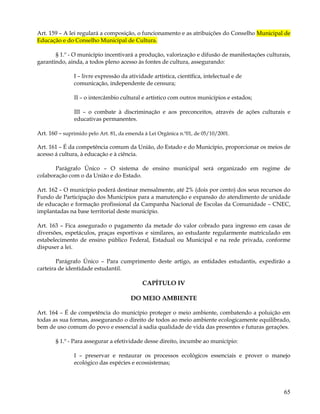 Art. 159 – A lei regulará a composição, o funcionamento e as atribuições do Conselho Municipal de
Educação e do Conselho Municipal de Cultura.

       § 1.º - O município incentivará a produção, valorização e difusão de manifestações culturais,
garantindo, ainda, a todos pleno acesso às fontes de cultura, assegurando:

               I – livre expressão da atividade artística, científica, intelectual e de
               comunicação, independente de censura;

               II – o intercâmbio cultural e artístico com outros municípios e estados;

               III – o combate à discriminação e aos preconceitos, através de ações culturais e
               educativas permanentes.

Art. 160 – suprimido pelo Art. 81, da emenda à Lei Orgânica n.º01, de 05/10/2001.

Art. 161 – É da competência comum da União, do Estado e do Município, proporcionar os meios de
acesso á cultura, à educação e à ciência.

       Parágrafo Único – O sistema de ensino municipal será organizado em regime de
colaboração com o da União e do Estado.

Art. 162 – O município poderá destinar mensalmente, até 2% (dois por cento) dos seus recursos do
Fundo de Participação dos Municípios para a manutenção e expansão do atendimento de unidade
de educação e formação profissional da Campanha Nacional de Escolas da Comunidade – CNEC,
implantadas na base territorial deste município.

Art. 163 – Fica assegurado o pagamento da metade do valor cobrado para ingresso em casas de
diversões, espetáculos, praças esportivas e similares, ao estudante regularmente matriculado em
estabelecimento de ensino público Federal, Estadual ou Municipal e na rede privada, conforme
dispuser a lei.

        Parágrafo Único – Para cumprimento deste artigo, as entidades estudantis, expedirão a
carteira de identidade estudantil.

                                            CAPÍTULO IV

                                       DO MEIO AMBIENTE

Art. 164 – É de competência do município proteger o meio ambiente, combatendo a poluição em
todas as sua formas, assegurando o direito de todos ao meio ambiente ecologicamente equilibrado,
bem de uso comum do povo e essencial à sadia qualidade de vida das presentes e futuras gerações.

       § 1.º - Para assegurar a efetividade desse direito, incumbe ao município:

               I – preservar e restaurar os processos ecológicos essenciais e prover o manejo
               ecológico das espécies e ecossistemas;




                                                                                                 65
 