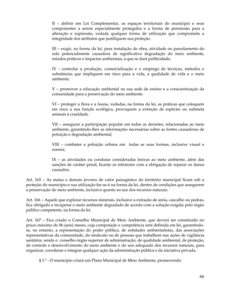 II – definir em Lei Complementar, os espaços territoriais do município e seus
              componentes a serem especialmente protegidos e a forma de permissão para a
              alteração e supressão, vedada qualquer forma de utilização que comprometa a
              integridade dos atributos que justifiquem sua proteção.

              III – exigir, na forma da lei, para instalação de obra, atividade ou parcelamento do
              solo potencialmente causadora de significativa degradação do meio ambiente,
              estudos práticos e impactos ambientais, a que se dará publicidade;

              IV - controlar a produção, comercialização e o emprego de técnicas, métodos e
              substâncias que impliquem em risco para a vida, a qualidade de vida e o meio
              ambiente;

              V – promover a educação ambiental na sua sede de ensino e a conscientização da
              comunidade para a preservação do meio ambiente.

              VI – proteger a flora e a fauna, vedadas, na forma da lei, as práticas que coloquem
              em risco a sua função ecológica, provoquem a extinção de espécies ou submeta
              animais à crueldade.

              VII – assegurar a participação popular em todas as decisões, relacionadas ao meio
              ambiente, garantindo-lhes as informações necessárias sobre as fontes causadoras de
              poluição e degradação ambiental;

              VIII – combater a poluição urbana em todas as suas formas, inclusive visual e
              sonora;

              IX – as atividades ou condutas consideradas lesivas ao meio ambiente, além das
              sanções de caráter penal, ficarão os infratores com a obrigação de reparar os danos
              causados;

Art. 165 – As matas e demais árvores de valor paisagístico do território municipal ficam sob a
proteção do município e sua utilização far-se-á na forma da lei, dentro de condições que assegurem
a preservação do meio ambiente, inclusive quanto ao uso dos recursos naturais.

Art. 166 – Aquele que explorar recursos minerais, inclusive a extração de areia, cascalho ou pedras,
fica obrigado a recuperar o meio ambiente degradado de acordo com a solução exigida pelo órgão
público competente, na forma da lei.

Art. 167 – Fica criado o Conselho Municipal de Meio Ambiente, que deverá ser constituído no
prazo máximo de 06 (seis) meses, cuja composição e competência será definida em lei, garantindo-
se, no entanto, a representação do poder público, de entidades ambientalistas, das associações
representativas da comunidade, do sindicato ou de pessoas que trabalhem nas ações de vigilância
sanitária, sendo o conselho órgão superior de administração, de qualidade ambiental, de proteção,
de controle e desenvolvimento do meio ambiente e do uso adequado dos recursos naturais, para
organizar, coordenar e integrar qualquer ação da administração pública e da iniciativa privada.

       § 1.º - O município criará um Plano Municipal de Meio Ambiente, promovendo:


                                                                                                 66
 