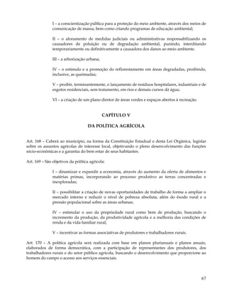I – a conscientização pública para a proteção do meio ambiente, através dos meios de
               comunicação de massa, bem como criando programas de educação ambiental;

               II – o aforamento de medidas judiciais ou administrativas responsabilizando os
               causadores de poluição ou de degradação ambiental, punindo, interditando
               temporariamente ou definitivamente a causadora dos danos ao meio ambiente.

               III – a arborização urbana;

               IV – o estímulo e a promoção do reflorestamento em áreas degradadas, proibindo,
               inclusive, as queimadas;

               V – proibir, terminantemente, o lançamento de resíduos hospitalares, industriais e de
               esgotos residenciais, sem tratamento, em rios e demais cursos dá água;

               VI – a criação de um plano diretor de áreas verdes e espaços abertos à recreação.


                                             CAPÍTULO V

                                    DA POLÍTICA AGRÍCOLA


Art. 168 – Caberá ao município, na forma da Constituição Estadual e desta Lei Orgânica, legislar
sobre os assuntos agrícolas de interesse local, objetivando o pleno desenvolvimento das funções
sócio-econômicas e a garantia do bem estar de seus habitantes.

Art. 169 – São objetivos da política agrícola:

               I – dinamizar e expandir a economia, através do aumento da oferta de alimentos e
               matérias primas, incorporando ao processo produtivo as terras concentradas e
               inexploradas;

               II – possibilitar a criação de novas oportunidades de trabalho de forma a ampliar o
               mercado interno e reduzir o nível de pobreza absoluta, além do êxodo rural e a
               pressão populacional sobre as áreas urbanas;

               IV – estimular o uso da propriedade rural como bem de produção, buscando o
               incremento da produção, da produtividade agrícola e a melhoria das condições de
               renda e da vida familiar rural;

               V – incentivar as formas associativas de produtores e trabalhadores rurais.

Art. 170 – A política agrícola será realizada com base em planos plurianuais e planos anuais,
elaborados de forma democrática, com a participação de representantes dos produtores, dos
trabalhadores rurais e do setor público agrícola, buscando o desenvolvimento que proporcione ao
homem do campo o acesso aos serviços essenciais.




                                                                                                   67
 