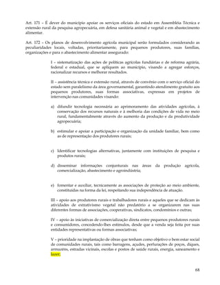 Art. 171 – É dever do município apoiar os serviços oficiais do estado em Assembléia Técnica e
extensão rural da pesquisa agropecuária, em defesa sanitária animal e vegetal e em abastecimento
alimentar.

Art. 172 – Os planos de desenvolvimento agrícola municipal serão formulados considerando as
peculiaridades locais, voltadas, prioritariamente, para pequenos produtores, suas famílias,
organizações e para o abastecimento alimentar assegurado:

             I – sistematização das ações de políticas agrícolas fundiárias e de reforma agrária,
             federal e estadual, que se apliquem ao município, visando a agregar esforços,
             racionalizar recursos e melhorar resultados.

             II – assistência técnica e extensão rural, através de convênio com o serviço oficial do
             estado sem paralelismo da área governamental, garantindo atendimento gratuito aos
             pequenos produtores, suas formas associativas, expressas em projetos de
             intervenção nas comunidades visando:

             a) difundir tecnologia necessária ao aprimoramento das atividades agrícolas, à
                conservação dos recursos naturais e à melhoria das condições de vida no meio
                rural, fundamentalmente através do aumento da produção e da produtividade
                agropecuária;

             b) estimular e apoiar a participação e organização da unidade familiar, bem como
                as de representação dos produtores rurais;


             c) Identificar tecnologias alternativas, juntamente com instituições de pesquisa e
                produtos rurais;

             d) disseminar informações conjunturais nas áreas             da   produção    agrícola,
                comercialização, abastecimento e agroindústria;


             e) fomentar e auxiliar, tecnicamente as associações de proteção ao meio ambiente,
                constituídas na forma da lei, respeitando sua independência de atuação.

             III – apoio aos produtores rurais e trabalhadores rurais e aqueles que se dedicam às
             atividades de extrativismo vegetal não predatório a se organizarem nas suas
             diferentes formas de associações, cooperativas, sindicatos, condomínios e outras;

             IV – apoio às iniciativas de comercialização direta entre pequenos produtores rurais
             e consumidores, concedendo-lhes estímulos, desde que a venda seja feita por suas
             entidades representativas ou formas associativas;

             V – prioridade na implantação de obras que tenham como objetivo o bem estar social
             de comunidades rurais, tais como barragens, açudes, perfurações de poços, diques,
             armazéns, estradas vicinais, escolas e postos de saúde rurais, energia, saneamento e
             lazer;


                                                                                                 68
 