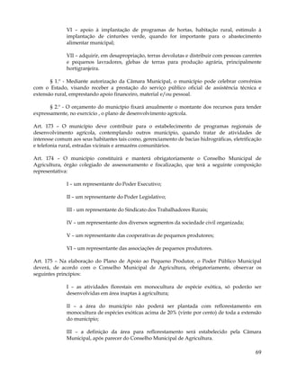 VI – apoio à implantação de programas de hortas, habitação rural, estímulo à
              implantação de cinturões verde, quando for importante para o abastecimento
              alimentar municipal;

              VII – adquirir, em desapropriação, terras devolutas e distribuir com pessoas carentes
              e pequenos lavradores, glebas de terras para produção agrária, principalmente
              hortigranjeira.

       § 1.º - Mediante autorização da Câmara Municipal, o município pode celebrar convênios
com o Estado, visando receber a prestação do serviço público oficial de assistência técnica e
extensão rural, emprestando apoio financeiro, material e/ou pessoal.

       § 2.º - O orçamento do município fixará anualmente o montante dos recursos para tender
expressamente, no exercício , o plano de desenvolvimento agrícola.

Art. 173 – O município deve contribuir para o estabelecimento de programas regionais de
desenvolvimento agrícola, contemplando outros município, quando tratar de atividades de
interesse comum aos seus habitantes tais como, gerenciamento de bacias hidrográficas, eletrificação
e telefonia rural, estradas vicinais e armazéns comunitários.

Art. 174 – O município constituirá e manterá obrigatoriamente o Conselho Municipal de
Agricultura, órgão colegiado de assessoramento e fiscalização, que terá a seguinte composição
representativa:

              I – um representante do Poder Executivo;

              II – um representante do Poder Legislativo;

              III - um representante do Sindicato dos Trabalhadores Rurais;

              IV – um representante dos diversos segmentos da sociedade civil organizada;

              V – um representante das cooperativas de pequenos produtores;

              VI – um representante das associações de pequenos produtores.

Art. 175 – Na elaboração do Plano de Apoio ao Pequeno Produtor, o Poder Público Municipal
deverá, de acordo com o Conselho Municipal de Agricultura, obrigatoriamente, observar os
seguintes princípios:

              I – as atividades florestais em monocultura de espécie exótica, só poderão ser
              desenvolvidas em área inaptas à agricultura;

              II – a área do município não poderá ser plantada com reflorestamento em
              monocultura de espécies exóticas acima de 20% (vinte por cento) de toda a extensão
              do município;

              III – a definição da área para reflorestamento será estabelecido pela Câmara
              Municipal, após parecer do Conselho Municipal de Agricultura.

                                                                                                69
 