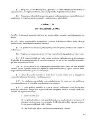 § 1.º - Até que o Conselho Municipal de Agricultura não tenha definido os zoneamentos de
espécies exóticas, as empresas reflorestadoras ficam proibidas de plantarem novas áreas.

      § 2.º - As empresas reflorestadoras deverão garantir o abastecimento de material lenhoso do
município, e, principalmente,d as populações vizinhas às áreas reflorestadas.


                                          CAPÍTULO VI

                                DO TRANSPORTE URBANO


Art. 176 – O sistema de transporte coletivo é um serviço público essencial a que todo cidadão tem
direito.

Art. 177 – Caberá ao município o planejamento e controle de transporte coletivo e sua execução
poderá ser feita diretamente ou mediante concessão.

       § 1.º - A permissão ou concessão para exploração do serviço não poderá ser em caráter de
exclusividade.

       § 2.º - Os planos de transportes devem priorizar o atendimento à população de baixa renda.

       § 3.º - É de responsabilidade do poder público municipal o planejamento, a sistematização
de planilha de custos operacionais, de transporte coletivos, por ser um serviço público essencial a
que todo o cidadão tem direito.

       Art. 178 – Na fixação de tarifas, o poder público município deverá tomar por base sempre o
binômio, ou seja, o poder aquisitivo da população e justa remuneração do capital, para que assim,
propicie melhoramentos na qualidade dos serviços.

      § 1.º - Antes de decretar aumento da tarifa, ficará o poder público com a obrigação de
encaminhar à Câmara Municipal a planilha de custos;

      § 2.º - Os estudantes matriculados nos estabelecimentos de ensino da rede pública ou
provada devidamente reconhecidos terão direito a meia-passagem.

      § 3.º - O poder público concederá a todos os cidadão, residentes e domiciliados neste
município, passe livre, assegurando a gratuidade nos transportes coletivos urbanos, desde que,
atendam aos seguintes requisitos:

              I – ser maior de 65 anos:

              II – ser policial militar ou civil, quando fardados ou não, limitando-se ao número de
              dois por veículo e, neste caso, a carteira de identificação militar equivale ao passe
              livre a ser concedido pelo poder público.

              III – aos deficientes, físicos e mentais, comprovadamente carentes.


                                                                                                70
 