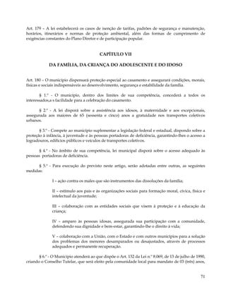 Art. 179 – A lei estabelecerá os casos de isenção de tarifas, padrões de segurança e manutenção,
horários, itinerários e normas de proteção ambiental, além das formas de cumprimento de
exigências constantes do Plano Diretor e de participação popular.


                                         CAPÍTULO VII

            DA FAMÍLIA, DA CRIANÇA DO ADOLESCENTE E DO IDOSO


Art. 180 – O município dispensará proteção especial ao casamento e assegurará condições, morais,
físicas e sociais indispensáveis ao desenvolvimento, segurança e estabilidade da família.

        § 1.º - O município, dentro dos limites de sua competência, concederá a todos os
interessados,a s facilidade para a celebração do casamento.

       § 2.º - A lei disporá sobre a assistência aos idosos, à maternidade e aos excepcionais,
assegurada aos maiores de 65 (sessenta e cinco) anos a gratuidade nos transportes coletivos
urbanos.

       § 3.º - Compete ao município suplementar a legislação federal e estadual, dispondo sobre a
proteção à infância, à juventude e às pessoas portadoras de deficiência, garantindo-lhes o acesso a
logradouros, edifícios públicos e veículos de transportes coletivos.

       § 4.º - No âmbito de sua competência, lei municipal disporá sobre o acesso adequado às
pessoas portadoras de deficiência.

      § 5.º - Para execução do previsto neste artigo, serão adotadas entre outras, as seguintes
medidas:

              I – ação contra os males que são instrumentos das dissoluções da família;

              II – estímulo aos pais e às organizações sociais para formação moral, cívica, física e
              intelectual da juventude;

              III – colaboração com as entidades sociais que visem à proteção e à educação da
              criança;

              IV – amparo às pessoas idosas, assegurada sua participação com a comunidade,
              defendendo sua dignidade e bem-estar, garantindo-lhe o direito à vida;

              V – colaboração com a União, com o Estado e com outros municípios para a solução
              dos problemas dos menores desamparados ou desajustados, através de processos
              adequados e permanente recuperação.

       § 6.º - O Município atenderá ao que dispõe o Art. 132 da Lei n.º 8.069, de 13 de julho de 1990,
criando o Conselho Tutelar, que será eleito pela comunidade local para mandato de 03 (três) anos,


                                                                                                   71
 