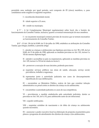 permitida uma reeleição por igual período, será composto de 05 (cinco) membros, e, para
candidatura serão exigidos os seguintes requisitos:

              I – reconhecida idoneidade moral;

              II – idade superior a 21 anos;

              III – residir no município;

       § 7.º - A lei Complementar Municipal regulamentará sobre local, dia e horário de
funcionamento do Conselho Tutelar, inclusive, quanto a eventual remuneração de seus membros.

              I – no orçamento municipal constará previsão de recursos que se tornem necessários
              ao funcionamento do Conselho Tutelar;

       § 8.º - O Art. 136 da lei 8.069, de 13 de julho de 1990, estabelece as atribuições do Conselho
Tutelar, que integra, também, o presente artigo:

              I – atender as crianças e adolescentes nas hipóteses previstas no Art. 98 e 105, da Lei
              8.069, de 13 de julho de 1990, aplicando as medidas previstas no Art. 101, incisos I a
              VII do mesmo diploma legal;

              II – atender e aconselhar os pais ou responsáveis, aplicando as medidas previstas no
              Art. 129, incisos I a VII da lei citada no inciso I;

              III – promover a execução de suas decisões, podendo para tanto:

              a) requisitar serviços públicos nas áreas de saúde, educação, serviço social,
                 previdência, trabalho e segurança;

              b) representar junto à autoridade judiciária nos casos de descumprimento
                 injustificada de suas deliberações;

              IV – encaminhar ao Ministério Público, notícia de fato que constitui infração
              administrativa ou penal contra os direitos da criança ou do adolescente;

              V – encaminhar à autoridade judiciária os casos de sua competência;

              VI – providenciar a medida estabelecida pela autoridade judiciária, dentre as
              previstas no Art. 101, de I a VI, para adolescente autor de ato infracional;

              VII – expedir notificações;

              VIII – requisitar certidões de nascimento e de óbito de criança ou adolescente
              quando necessário;

              IX – assessorar o poder executivo local na elaboração da proposta orçamentária para
              planos e programas de atendimento dos direitos da criança e dos adolescentes;


                                                                                                  72
 