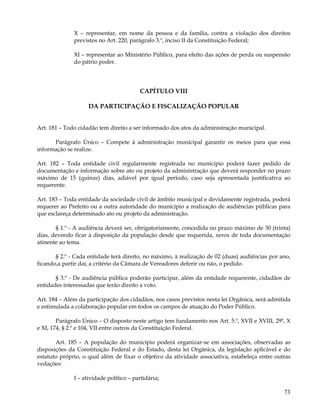 X – representar, em nome da pessoa e da família, contra a violação dos direitos
              previstos no Art. 220, parágrafo 3.º, inciso II da Constituição Federal;

              XI – representar ao Ministério Público, para efeito das ações de perda ou suspensão
              do pátrio poder.




                                         CAPÍTULO VIII

                    DA PARTICIPAÇÃO E FISCALIZAÇÃO POPULAR


Art. 181 – Todo cidadão tem direito a ser informado dos atos da administração municipal.

      Parágrafo Único – Compete à administração municipal garantir os meios para que essa
informação se realize.

Art. 182 – Toda entidade civil regularmente registrada no município poderá fazer pedido de
documentação e informação sobre ato ou projeto da administração que deverá responder no prazo
máximo de 15 (quinze) dias, adiável por igual período, caso seja apresentada justificativa ao
requerente.

Art. 183 – Toda entidade da sociedade civil de âmbito municipal e devidamente registrada, poderá
requerer ao Prefeito ou a outra autoridade do município a realização de audiências públicas para
que esclareça determinado ato ou projeto da administração.

       § 1.º - A audiência deverá ser, obrigatoriamente, concedida no prazo máximo de 30 (trinta)
dias, devendo ficar à disposição da população desde que requerida, xerox de toda documentação
atinente ao tema.

       § 2.º - Cada entidade terá direito, no máximo, à realização de 02 (duas) audiências por ano,
ficando,a partir daí, a critério da Câmara de Vereadores deferir ou não, o pedido.

       § 3.º - De audiência pública poderão participar, além da entidade requerente, cidadãos de
entidades interessadas que terão direito a voto.

Art. 184 – Além da participação dos cidadãos, nos casos previstos nesta lei Orgânica, será admitida
e estimulada a colaboração popular em todos os campos de atuação do Poder Público.

        Parágrafo Único – O disposto neste artigo tem fundamento nos Art. 5.º, XVII e XVIII, 29º, X
e XI, 174, § 2.º e 104, VII entre outros da Constituição Federal.

       Art. 185 – A população do município poderá organizar-se em associações, observadas as
disposições da Constituição Federal e do Estado, desta lei Orgânica, da legislação aplicável e do
estatuto próprio, o qual além de fixar o objetivo da atividade associativa, estabeleça entre outras
vedações:

              I – atividade político – partidária;

                                                                                                73
 