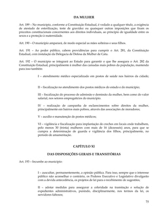 DA MULHER

Art. 189 – No município, conforme a Constituição Estadual, é vedado a qualquer título, a exigência
de atestado de esterilização, teste de gravidez ou quaisquer outras imposições que firam os
preceitos constitucionais concernentes aos direitos individuais, ao princípio de igualdade entre os
sexos e a proteção à maternidade.

Art. 190 – O município amparará, de modo especial as mães solteiras e seus filhos.

Art. 191 – Ao poder público, cabem providências para cumprir o Art. 281, da Constituição
Estadual, com instalação da Delegacia de Defesa da Mulher de Catu.

Art. 192 – O município se integrará ao Estado para garantir o que lhe assegura o Art. 282 da
Constituição Estadual, principalmente à mulher das camadas mais pobres da população, mantendo
para isso também:

              I – atendimento médico especializado em postos de saúde nos bairros da cidade;


              II – fiscalização no atendimento dos postos médicos do estado e do município;

              III – fiscalização do processo de admissão e demissão da mulher, bem como do valor
              salarial, nos setores empregatícios do município.

              IV – realização de campanha de esclarecimentos sobre direitos da mulher,
              principalmente em bairros mais pobres, através das associações de moradores;

              V – auxílio e manutenção de postos médicos;

              VI – vigilância e fiscalização para implantação de creches em locais onde trabalhem,
              pelo menos 30 (trinta) mulheres com mais de 16 (dezesseis) anos, para que se
              cumpra a determinação de guarda e vigilância dos filhos, principalmente, no
              período de amamentação.


                                         CAPÍTULO XI

                     DAS DISPOSIÇÕES GERAIS E TRANSITÓRIAS

Art. 193 – Incumbe ao município:


              I – auscultar, permanentemente, a opinião pública. Para isso, sempre que o interesse
              público não aconselhar o contrário, os Poderes Executivo e Legislativo divulgarão
              com a devida antecedência, os projetos de lei para o recebimento de sugestões;

              II – adotar medidas para assegurar a celeridade na tramitação e solução de
              expedientes administrativos, punindo, disciplinarmente, nos termos da lei, os
              servidores faltosos;

                                                                                                75
 