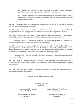 III – facilitar, no interesse do povo, a difusão de jornais e outras publicações
              periódicas, assim como as transmissões pelo rádio e pela televisão.

              IV – celebrar convênio com instituição financeira ou entidades públicas, com a
              finalidade de construir habitações destinadas aos servidores públicos, que não
              possuem casa própria.


Art. 194 – Qualquer cidadão será parte legítima para pleitear a declaração de nulidade ou anulação
dos atos lesivos ao patrimônio municipal.

Art. 195 – O município não poderá dar nome de pessoas vivas a bens e serviços públicos de
qualquer natureza, nem fazer publicidade do Executivo através dos equipamentos públicos.

Art. 196 – Os cemitérios terão sempre caráter secular e serão administrados pela autoridade
municipal, sendo permitido a todas as confissões religiosas praticarem neles seus ritos.

      Parágrafo Único – As associações religiosas e as particulares poderão, na forma da lei,
manter cemitérios próprios, fiscalizados, porém, pelo município.

Art. 197 – Até a entrada em vigor da Lei Complementar Federal, o projeto do Plano Plurianual,
para vigência até o final do mandato em curso do Prefeito e o Projeto de Lei Orçamentária Anual
serão encaminhados à Câmara Municipal até 03 (três) meses antes do encerramento do exercício
financeiro e devolvidos para sanção até o encerramento da sessão legislativa.

       Parágrafo Único – A sessão legislativa só será encerrada após o julgamento das matérias de
que trata este artigo.

Art. 198 – Esta lei Orgânica, aprovada e assinada pelos membros da Câmara Municipal é
promulgada pela Mesa e entrará em vigor na data da sua promulgação, revogadas as disposições
em contrário.


Art. 199 – Após 06 (seis) meses da promulgação desta lei, deverão ser regulamentados os
Conselhos Municipais nela criados.


                             Sala das Sessões em, 05 de abril de 1990.



                                     Ailson Borges de Sales
                                           Presidente

               Osmundo da Silva Bomfim                     Augusto César de A . G. Sousa
                Vice – Presidente                                 1.º Secretário

           Antonio Carmelito de Almeida                       José Alencar de Assunção
                  2.º Secretário                                      Vereador
                                                                                               76
 