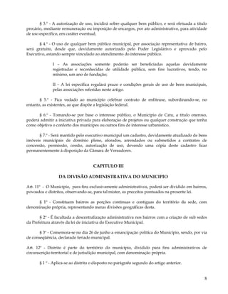 § 3.º - A autorização de uso, incidirá sobre qualquer bem público, e será efetuada a título
precário, mediante remuneração ou imposição de encargos, por ato administrativo, para atividade
de uso específico, em caráter eventual;

       § 4.º - O uso de qualquer bem público municipal, por associação representativa de bairro,
será gratuito, desde que, devidamente autorizado pelo Poder Legislativo e aprovado pelo
Executivo, estando sempre vinculado ao atendimento do interesse público.

              I – As associações somente poderão ser beneficiadas aquelas devidamente
              registradas e reconhecidas de utilidade pública, sem fins lucrativos, tendo, no
              mínimo, um ano de fundação;

              II – A lei específica regulará prazo e condições gerais de uso de bens municipais,
              pelas associações referidas neste artigo.

       § 5.º - Fica vedado ao município celebrar contrato de enfiteuse, subordinando-se, no
entanto, as existentes, ao que dispõe a legislação federal.

      § 6.º - Tomando-se por base o interesse público, o Município de Catu, a título oneroso,
poderá admitir a iniciativa privada para elaboração de projetos ou qualquer construção que tenha
como objetivo o conforto dos munícipes ou outros fins de interesse urbanístico.

       § 7.º - Será mantido pelo executivo municipal um cadastro, devidamente atualizado de bens
imóveis municipais de domínio pleno, aforados, arrendados ou submetidos a contratos de
concessão, permissão, cessão, autorização de uso, devendo uma cópia deste cadastro ficar
permanentemente á disposição da Câmara de Vereadores.


                                     CAPITULO III

                 DA DIVISÃO ADMINISTRATIVA DO MUNICIPIO

Art. 11º - O Município, para fins exclusivamente administrativos, poderá ser dividido em bairros,
povoados e distritos, observando-se, para tal mister, os preceitos pontuados na presente lei.

     § 1º - Constituem bairros as porções continuas e contíguas do território da sede, com
denominação própria, representando meras divisões geográficas desta.

       § 2º - É facultada a descentralização administrativa nos bairros com a criação de sub sedes
da Prefeitura através da lei de iniciativa do Executivo Municipal.

       § 3º - Comemora-se no dia 26 de junho a emancipação política do Município, sendo, por via
de conseqüência, declarado feriado municipal.

Art. 12º - Distrito é parte do território do município, dividido para fins administrativos de
circunscrição territorial e de jurisdição municipal, com denominação própria.

       § 1 º - Aplica-se ao distrito o disposto no parágrafo segundo do artigo anterior.


                                                                                                8
 