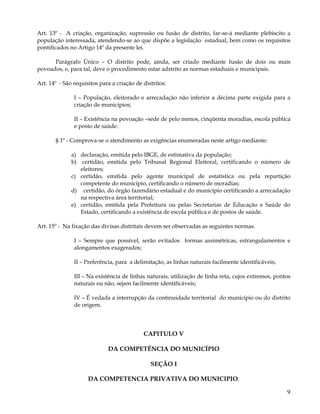 Art. 13º - A criação, organização, supressão ou fusão de distrito, far-se-á mediante plebiscito a
população interessada, atendendo-se ao que dispõe a legislação estadual, bem como os requisitos
pontificados no Artigo 14º da presente lei.

      Parágrafo Único – O distrito pode, ainda, ser criado mediante fusão de dois ou mais
povoados, e, para tal, deve o procedimento estar adstrito as normas estaduais e municipais.

Art. 14º - São requisitos para a criação de distritos:

               I – População, eleitorado e arrecadação não inferior a décima parte exigida para a
               criação de municípios;

               II – Existência na povoação –sede de pelo menos, cinqüenta moradias, escola pública
               e posto de saúde.

       § 1º - Comprova-se o atendimento as exigências enumeradas neste artigo mediante:

              a) declaração, emitida pelo IBGE, de estimativa da população;
              b) certidão, emitida pelo Tribunal Regional Eleitoral, certificando o número de
                 eleitores;
              c) certidão, emitida pelo agente municipal de estatística ou pela repartição
                 competente do município, certificando o número de moradias;
              d) certidão, do órgão fazendário estadual e do município certificando a arrecadação
                 na respectiva área territorial;
              e) certidão, emitida pela Prefeitura ou pelas Secretarias de Educação e Saúde do
                 Estado, certificando a existência de escola pública e de postos de saúde.

Art. 15º - Na fixação das divisas distritais devem ser observadas as seguintes normas.

               I – Sempre que possível, serão evitados formas assimétricas, estrangulamentos e
               alongamentos exagerados;

               II – Preferência, para a delimitação, as linhas naturais facilmente identificáveis;

               III – Na existência de linhas naturais, utilização de linha reta, cujos extremos, pontos
               naturais ou não, sejam facilmente identificáveis;

               IV – É vedada a interrupção da continuidade territorial do município ou do distrito
               de origem.




                                            CAPITULO V

                             DA COMPETÊNCIA DO MUNICÍPIO

                                               SEÇÃO I

                     DA COMPETENCIA PRIVATIVA DO MUNICIPIO.

                                                                                                     9
 