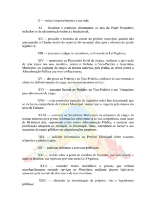 X — mudar temporariamente a sua sede;
XI — fiscalizar e controlar, diretamente, os atos do Poder Executivo,
incluídos os da administração indireta e fundacional;
XII — proceder e tomadas de contas do prefeito municipal, quando não
apresentadas à Câmara dentro do prazo de 60 (sessenta) dias após a abertura da sessão
legislativa;
XIII — processar e julgar os vereadores, na forma desta Lei Orgânica;
XIV — representar ao Procurador Geral da Justiça, mediante a aprovação
de dois terços dos seus membros, contra o Prefeito, o Vice-Prefeito e Secretários
Municipais ou ocupante de cargos da mesma natureza, pela pratica de crime contra a
Administração Pública que tiver conhecimento;
XV — dar posse ao Prefeito e ao Vice-Prefeito, conhecer de sua renuncia e
afastá-los definitivamente do cargo, nos termos previstos em Lei;
XVI — conceder licença ao Prefeito, ao Vice-Prefeito e aos Vereadores
para afastamento de cargo;
XVII — criar comissões especiais de inquéritos sobre fato determinado que
se inclua na competência da Câmara Municipal, sempre que o requerer pelo menos um
terço da Câmara;
XVIII — convocar os Secretários Municipais ou ocupantes de cargos da
mesma natureza para prestar informações sobre matéria de sua competência, num prazo
de 30 (trinta) dias, importando crime contra Administração Pública, a ausência sem
justificação adequada ou prestação de informação falsas, estendendo-se inclusive aos
acupantes de cargos públicos em administrações anteriores;
XIX — solicitar informações ao Prefeito Municipal sobre assuntos
referentes a administração;
XX — autorizar referendo e convocar plebiscito;
XXI — decidir sobre a perda de mandato de Vereador, por voto secreto e
maioria absoluta, nas hipóteses previstas nesta Lei Orgânica;
XXII — conceder títulos honoríficos a pessoas que tenham
reconhecidamente prestado serviços ao Município, mediante decreto legislativo
aprovado pela maioria de dois terços de seus membros;
XXIII — alteração da denominação de próprios, vias e logradouros
públicos;
 