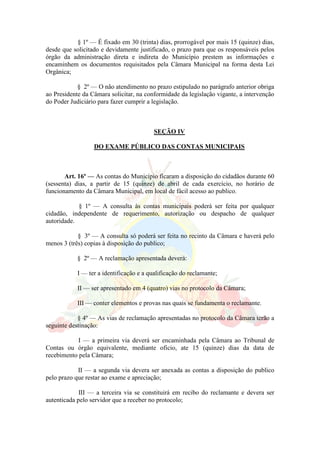 § 1º — É fixado em 30 (trinta) dias, prorrogável por mais 15 (quinze) dias,
desde que solicitado e devidamente justificado, o prazo para que os responsáveis pelos
órgão da administração direta e indireta do Município prestem as informações e
encaminhem os documentos requisitados pela Câmara Municipal na forma desta Lei
Orgânica;
§ 2º — O não atendimento no prazo estipulado no parágrafo anterior obriga
ao Presidente da Câmara solicitar, na conformidade da legislação vigante, a intervenção
do Poder Judiciário para fazer cumprir a legislação.
SEÇÃO IV
DO EXAME PÚBLICO DAS CONTAS MUNICIPAIS
Art. 16º — As contas do Município ficaram a disposição do cidadãos durante 60
(sessenta) dias, a partir de 15 (quinze) de abril de cada exercício, no horário de
funcionamento da Câmara Municipal, em local de fácil acesso ao publico.
§ 1º — A consulta às contas municipais poderá ser feita por qualquer
cidadão, independente de requerimento, autorização ou despacho de qualquer
autoridade.
§ 3º — A consulta só poderá ser feita no recinto da Câmara e haverá pelo
menos 3 (três) copias à disposição do publico;
§ 2º — A reclamação apresentada deverá:
I — ter a identificação e a qualificação do reclamante;
II — ser apresentado em 4 (quatro) vias no protocolo da Câmara;
III — conter elementos e provas nas quais se fundamenta o reclamante.
§ 4º — As vias de reclamação apresentadas no protocolo da Câmara terão a
seguinte destinação:
I — a primeira via deverá ser encaminhada pela Câmara ao Tribunal de
Contas ou órgão equivalente, mediante oficio, ate 15 (quinze) dias da data de
recebimento pela Câmara;
II — a segunda via devera ser anexada as contas a disposição do publico
pelo prazo que restar ao exame e apreciação;
III — a terceira via se constituirá em recibo do reclamante e devera ser
autenticada pelo servidor que a receber no protocolo;
 