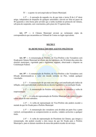 IV — a quarta via será arquivada na Câmara Municipal.
§ 5º — A anexação da segunda via, de que trata o inciso II do § 4º deste
artigo, independerá do despacho de qualquer autoridade e deverá ser feita no prazo de
48 (quarenta e oito) horas pela servidor que a tenha recebido no protocolo da Câmara,
sob pena de suspensão, sem vencimentos, pelo prazo de 15 (quinze) dias.
Art. 17º — A Câmara Municipal enviará ao reclamante cópia da
correspondência que encaminhou ao Tribunal de Contas ou órgão equivalente.
SEÇÃO V
DA REMUNERAÇÃ0O DOS AGENTE POLÍTICOS
Art. 18º — A remuneração do Prefeito, do Vice-Prefeito e dos Vereadores será
fixada pela Câmara Municipal no ultimo ano da legislatura, ate 30 (trinta) dias antes das
eleições municipais, vigorando para a legislatura seguinte, observando o disposto na
Constituição Federal.
Art. 19º — A remuneração do Prefeito, do Vice-Prefeito e dos Vereadores será
6fixada determinando-se o valor em moeda corrente no País, vedada qualquer
vinculação.
§ 1º — A remuneração de que trata este artigo será atualizada pelo índice de
inflação, com a periodicidade estabelecida no decreto legislativo e na resolução fixada.
§ 2º — A remuneração do Prefeito será composta de subsídios e verba de
reapresentação.
§ 3º — A verba de representação do Prefeito Municipal não poderá exceder
a dois terços de seus subsídios.
§ 4º — A verba de representação do Vice-Prefeito não poderá exceder a
metade da que for fixada para o Prefeito Municipal.
§ 5º — A remuneração dos vereadores será dividida em parte fixa e parte
variável, correspondente ao comparecimento as sessões, vedados acréscimo a qualquer
titulo.
§ 6º — A verba de representação do Presidente da Câmara, que integra a
remuneração, não poderá exceder a dois terços da que for fixada para o Prefeito
Municipal e, para os demais membros da mesa não poderá exceder de um terço.
 