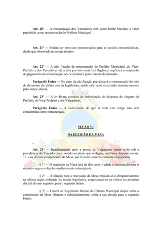 Art. 20º — A remuneração dos Vereadores terá como limite Maximo o valor
percebido como remuneração do Prefeito Municipal.
Art. 21º — Poderá ser previstas remunerações para as sessões extraordinárias,
desde que observado no artigo anterior.
Art. 22º — A não fixação de remuneração do Prefeito Municipal, do Vice-
Prefeito e dos Vereadores até a data prevista nesta Lei Orgânica implicará a suspensão
do pagamento da remuneração dos Vereadores pelo restante do mandato.
Parágrafo Único — No caso da não fixação prevalecerá a remuneração do mês
de dezembro do ultimo ano da legislatura, sendo este valor atualizado monetariamente
pelo índice oficial.
Art. 23º — A lei fixará critérios de indenização de despesas de viagens do
Prefeito, do Vice-Prefeito e dos Vereadores.
Parágrafo Único — A indenização de que se trata este artigo não será
considerada como remuneração.
SEÇÃO VI
DA ELEIÇÃO DA MESA
Art. 24º — Imediatamente após a posse, os Vereadores reunir-se-ão sob a
presidência do Vereador mais votado no pleito que o elegeu, conforme disposto no art.
12, e os demais componentes da Mesa, que ficaram automaticamente empossados.
§ 1º — O mandado da Mesa será de dois anos, vedada a recondução para o
mesmo cargo na eleição imediatamente subseqüente.
§ 2º — A eleição para a renovação da Mesa realizar-se-á obrigatoriamente
na ultima seção ordinária da sessão legislativa, empossando-se os eleitos no primeiro
dia útil do ano seguinte, para o segundo biênio.
§ 3º — Caberá ao Regimento Interno da Câmara Municipal dispor sobre a
composição da Mesa Diretora e subsidiariamente, sobre a sua eleição para o segundo
biênio.
 