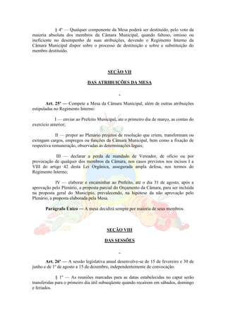 § 4º — Qualquer componente da Mesa poderá ser destituído, pelo voto da
maioria absoluta dos membros da Câmara Municipal, quando faltoso, omisso ou
ineficiente no desempenho de suas atribuições, devendo o Regimento Interno da
Câmara Municipal dispor sobre o processo de destituição e sobre e substituição do
membro destituído.
SEÇÃO VII
DAS ATRIBUIÇÕES DA MESA
Art. 25º — Compete a Mesa da Câmara Municipal, além de outras atribuições
estipuladas no Regimento Interno:
I — enviar ao Prefeito Municipal, ate o primeiro dia de março, as contas do
exercício anterior;
II — propor ao Plenário projetos de resolução que criem, transformam ou
extingam cargos, empregos ou funções da Câmara Municipal, bem como a fixação de
respectiva remuneração, observadas as determinações legais;
III — declarar a perda de mandado de Vereador, de oficio ou por
provocação de qualquer dos membros da Câmara, nos casos previstos nos incisos I a
VIII do artigo 42 desta Lei Orgânica, assegurada ampla defesa, nos termos do
Regimento Interno;
IV — elaborar e encaminhar ao Prefeito, até o dia 31 de agosto, após a
aprovação pelo Plenário, a proposta parcial do Orçamento da Câmara, para ser incluída
na proposta geral do Município, prevalecendo, na hipótese da não aprovação pelo
Plenário, a proposta elaborada pela Mesa.
Parágrafo Único — A mesa decidirá sempre por maioria de seus membros.
SEÇÃO VIII
DAS SESSÕES
Art. 26º — A sessão legislativa anual desenvolve-se de 15 de fevereiro e 30 de
junho e de 1º de agosto a 15 de dezembro, independentemente de convocação.
§ 1º — As reuniões marcadas para as datas estabelecidas no caput serão
transferidas para o primeiro dia útil subseqüente quando recaírem em sábados, domingo
e feriados.
 