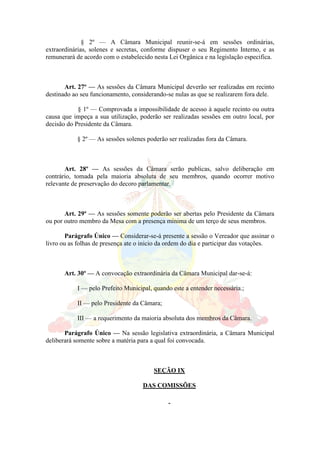 § 2º — A Câmara Municipal reunir-se-á em sessões ordinárias,
extraordinárias, solenes e secretas, conforme dispuser o seu Regimento Interno, e as
remunerará de acordo com o estabelecido nesta Lei Orgânica e na legislação especifica.
Art. 27º — As sessões da Câmara Municipal deverão ser realizadas em recinto
destinado ao seu funcionamento, considerando-se nulas as que se realizarem fora dele.
§ 1º — Comprovada a impossibilidade de acesso à aquele recinto ou outra
causa que impeça a sua utilização, poderão ser realizadas sessões em outro local, por
decisão do Presidente da Câmara.
§ 2º — As sessões solenes poderão ser realizadas fora da Câmara.
Art. 28º — As sessões da Câmara serão publicas, salvo deliberação em
contrário, tomada pela maioria absoluta de seu membros, quando ocorrer motivo
relevante de preservação do decoro parlamentar.
Art. 29º — As sessões somente poderão ser abertas pelo Presidente da Câmara
ou por outro membro da Mesa com a presença mínima de um terço de seus membros.
Parágrafo Único — Considerar-se-á presente a sessão o Vereador que assinar o
livro ou as folhas de presença ate o inicio da ordem do dia e participar das votações.
Art. 30º — A convocação extraordinária da Câmara Municipal dar-se-á:
I — pelo Prefeito Municipal, quando este a entender necessária.;
II — pelo Presidente da Câmara;
III — a requerimento da maioria absoluta dos membros da Câmara.
Parágrafo Único — Na sessão legislativa extraordinária, a Câmara Municipal
deliberará somente sobre a matéria para a qual foi convocada.
SEÇÃO IX
DAS COMISSÕES
 