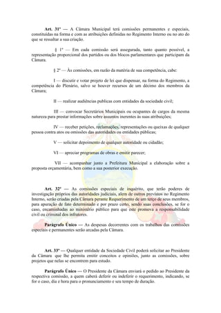 Art. 31º — A Câmara Municipal terá comissões permanentes e especiais,
constituídas na forma e com as atribuições definidas no Regimento Interno ou no ato do
que se ressaltar a sua criação.
§ 1º — Em cada comissão será assegurada, tanto quanto possível, a
representação proporcional dos partidos ou dos blocos parlamentares que participam da
Câmara.
§ 2º — Às comissões, em razão da matéria de sua competência, cabe:
I — discutir e votar projeto de lei que dispensar, na forma do Regimento, a
competência do Plenário, salvo se houver recursos de um décimo dos membros da
Câmara;
II — realizar audiências publicas com entidades da sociedade civil;
III — convocar Secretários Municipais ou ocupantes de cargos da mesma
natureza para prestar informações sobre assuntos inerentes às suas atribuições;
IV — receber petições, reclamações, representações ou queixas de qualquer
pessoa contra atos ou omissões das autoridades ou entidades públicas;
V — solicitar depoimento de qualquer autoridade ou cidadão;
VI — apreciar programas de obras e emitir parecer;
VII — acompanhar junto a Prefeitura Municipal a elaboração sobre a
proposta orçamentária, bem como a sua posterior execução.
Art. 32º — As comissões especiais de inquérito, que terão poderes de
investigação próprios das autoridades judiciais, alem de outros previstos no Regimento
Interno, serão criadas pela Câmara perante Requerimento de um terço de seus membros,
para apuração de fato determinado e por prazo certo, sendo suas conclusões, se for o
caso, encaminhadas ao ministério público para que este promova a responsabilidade
civil ou criminal dos infratores.
Parágrafo Único — As despesas decorrentes com os trabalhos das comissões
especiais e permanentes serão arcadas pela Câmara.
Art. 33º — Qualquer entidade da Sociedade Civil poderá solicitar ao Presidente
da Câmara que lhe permita emitir conceitos e opiniões, junto as comissões, sobre
projetos que nelas se encontrem para estudo.
Parágrafo Único — O Presidente da Câmara enviará o pedido ao Presidente da
respectiva comissão, a quem caberá deferir ou indeferir o requerimento, indicando, se
for o caso, dia e hora para o pronunciamento e seu tempo de duração.
 