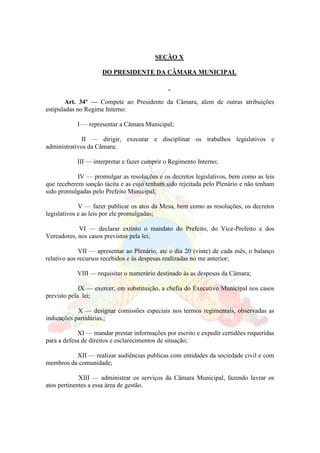 SEÇÃO X
DO PRESIDENTE DA CÂMARA MUNICIPAL
Art. 34º — Compete ao Presidente da Câmara, alem de outras atribuições
estipuladas no Regime Interno:
I — representar a Câmara Municipal;
II — dirigir, executar e disciplinar os trabalhos legislativos e
administrativos da Câmara;
III — interpretar e fazer cumprir o Regimento Interno;
IV — promulgar as resoluções e os decretos legislativos, bem como as leis
que receberem sanção tácita e as cujo tenham sido rejeitada pelo Plenário e não tenham
sido promulgadas pelo Prefeito Municipal;
V — fazer publicar os atos da Mesa, bem como as resoluções, os decretos
legislativos e as leis por ele promulgadas;
VI — declarar extinto o mandato do Prefeito, do Vice-Prefeito e dos
Vereadores, nos casos previstos pela lei;
VII — apresentar ao Plenário, ate o dia 20 (vinte) de cada mês, o balanço
relativo aos recursos recebidos e às despesas realizadas no me anterior;
VIII — requisitar o numerário destinado às as despesas da Câmara;
IX — exercer, em substituição, a chefia do Executivo Municipal nos casos
previsto pela lei;
X — designar comissões especiais nos termos regimentais, observadas as
indicações partidárias,;
XI — mandar prestar informações por escrito e expedir certidões requeridas
para a defesa de direitos e esclarecimentos de situação;
XII — realizar audiências publicas com entidades da sociedade civil e com
membros da comunidade;
XIII — administrar os serviços da Câmara Municipal, fazendo lavrar os
atos pertinentes a essa área de gestão.
 