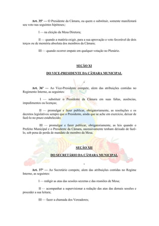 Art. 35º — O Presidente da Câmara, ou quem o substituir, somente manifestará
seu voto nas seguintes hipóteses;:
I — na eleição da Mesa Diretora;
II — quando a matéria exigir, para a sua aprovação o voto favorável de dois
terços ou de memória absoluta dos membros da Câmara;
III — quando ocorrer empate em qualquer votação no Plenário.
SEÇÃO XI
DO VICE-PRESIDENTE DA CÂMARA MUNICIPAL
Art. 36º — Ao Vice-Presidente compete, alem das atribuições contidas no
Regimento Interno, as seguintes:
I — substituir o Presidente da Câmara em suas faltas, ausências,
impedimentos ou licenças;
II — promulgar e fazer publicar, obrigatoriamente, as resoluções e os
decretos legislativos sempre que o Presidente, ainda que se ache em exercício, deixar de
fazê-lo no prazo estabelecido;
III — promulgar e fazer publicar, obrigatoriamente, as leis quando o
Prefeito Municipal e o Presidente da Câmara, sucessivamente tenham deixado de fazê-
lo, sob pena de perda de mandato de membro da Mesa.
SEÇÃO XII
DO SECRETÁRIO DA CÂMARA MUNICIPAL
Art. 37º — Ao Secretário compete, alem das atribuições contidas no Regime
Interno, as seguintes:
I — redigir as atas das sessões secretas e das reuniões de Mesa;
II — acompanhar a supervisionar a redação das atas das demais sessões e
proceder a sua leitura;
III — fazer a chamada dos Vereadores;
 