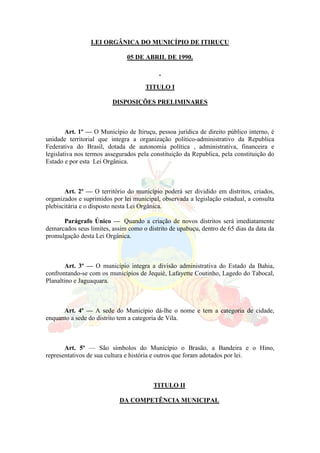 LEI ORGÂNICA DO MUNICÍPIO DE ITIRUÇU
05 DE ABRIL DE 1990.
TITULO I
DISPOSIÇÕES PRELIMINARES
Art. 1º — O Município de Itiruçu, pessoa jurídica de direito público interno, é
unidade territorial que integra a organização político-administrativo da Republica
Federativa do Brasil, dotada de autonomia política , administrativa, financeira e
legislativa nos termos assegurados pela constituição da Republica, pela constituição do
Estado e por esta Lei Orgânica.
Art. 2º — O território do município poderá ser dividido em distritos, criados,
organizados e suprimidos por lei municipal, observada a legislação estadual, a consulta
plebiscitária e o disposto nesta Lei Orgânica.
Parágrafo Único — Quando a criação de novos distritos será imediatamente
demarcados seus limites, assim como o distrito de upabuçu, dentro de 65 dias da data da
promulgação desta Lei Orgânica.
Art. 3º — O município integra a divisão administrativa do Estado da Bahia,
confrontando-se com os municípios de Jequié, Lafayette Coutinho, Lagedo do Tabocal,
Planaltino e Jaguaquara.
Art. 4º — A sede do Município dá-lhe o nome e tem a categoria de cidade,
enquanto a sede do distrito tem a categoria de Vila.
Art. 5º — São símbolos do Município o Brasão, a Bandeira e o Hino,
representativos de sua cultura e história e outros que foram adotados por lei.
TITULO II
DA COMPETÊNCIA MUNICIPAL
 