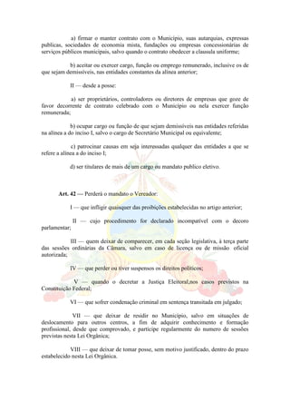 a) firmar o manter contrato com o Município, suas autarquias, expressas
publicas, sociedades de economia mista, fundações ou empresas concessionárias de
serviços públicos municipais, salvo quando o contrato obedecer a clausula uniforme;
b) aceitar ou exercer cargo, função ou emprego remunerado, inclusive os de
que sejam demissíveis, nas entidades constantes da alínea anterior;
II — desde a posse:
a) ser proprietários, controladores ou diretores de empresas que goze de
favor decorrente de contrato celebrado com o Município ou nela exercer função
remunerada;
b) ocupar cargo ou função de que sejam demissíveis nas entidades referidas
na alínea a do inciso I, salvo o cargo de Secretário Municipal ou equivalente;
c) patrocinar causas em seja interessadas qualquer das entidades a que se
refere a alínea a do inciso I;
d) ser titulares de mais de um cargo ou mandato publico eletivo.
Art. 42 — Perderá o mandato o Vereador:
I — que infligir quaisquer das proibições estabelecidas no artigo anterior;
II — cujo procedimento for declarado incompatível com o decoro
parlamentar;
III — quem deixar de comparecer, em cada seção legislativa, à terça parte
das sessões ordinárias da Câmara, salvo em caso de licença ou de missão oficial
autorizada;
IV — que perder ou tiver suspensos os direitos políticos;
V — quando o decretar a Justiça Eleitoral,nos casos previstos na
Constituição Federal;
VI — que sofrer condenação criminal em sentença transitada em julgado;
VII — que deixar de residir no Município, salvo em situações de
deslocamento para outros centros, a fim de adquirir conhecimento e formação
profissional, desde que comprovado, e participe regularmente do numero de sessões
previstas nesta Lei Orgânica;
VIII — que deixar de tomar posse, sem motivo justificado, dentro do prazo
estabelecido nesta Lei Orgânica.
 