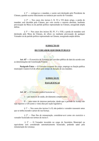 § 1º — extingui-se o mandato, e assim será declarado pelo Presidente da
Câmara, quando ocorrer falecimento ou renúncia por escrito do Vereador.
§ 2º — Nos casos dos incisos I, II, VI e VII deste artigo, a perda do
mandato será decidida pela Câmara, por voto escrito e maioria absoluta, mediante
provocação da Mesa ou de partido político representado na Câmara, assegurada ampla
defesa.
§ 3º — Nos casos dos incisos III, IV, V e VIII, a perda do mandato será
declarada pela Mesa da Câmara, de oficio ou mediante provocação de qualquer
Vereador ou de partido político representado na Câmara, assegurada ampla defesa.
SUBSEÇÃO III
DO VEREADOR SERVIDOR PUBLICO
Art. 43º — O exercício de Vereança por servidor público de dará de acordo com
as determinações da Constituição Federal.
Parágrafo Único — O Vereador ocupante do cargo, emprego ou função publica
municipal é inamovível de ofício pelo tempo de duração de seu mandato.
SUBSEÇÃO IV
DAS LICENÇAS
Art. 44º — O Vereador poderá licenciar-se;
I — por motivos de saúde, devidamente comprovados;
II — para tratar de interesse particular, desde que o período de licença não
seja superior a 120 (cento e vinte) dias por seção legislativa.
§ 1º — Nos casos dos incisos I e II, não poderá o vereador reassumir antes
que se tenha escoado o prazo de sua licença.
§ 2º — Para fins de remuneração, considerar-se-á como em exercício o
vereador licenciado nos termos do inciso I.
§ 3º — O Vereador investido no cargo de Secretário Municipal ou
equivalente será considerado automaticamente licenciado, podendo optar pela
remuneração da vereança.
 