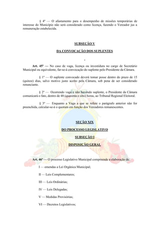 § 4º — O afastamento para o desempenho de missões temporárias de
interesse do Município não será considerado como licença, fazendo o Vereador jus a
remuneração estabelecida.
SUBSEÇÃO V
DA CONVOCAÇÃO DOS SUPLENTES
Art. 45º — No caso de vaga, licença ou investidura no cargo de Secretário
Municipal ou equivalente, far-se-á convocação do suplente pelo Presidente da Câmara.
§ 1º — O suplente convocado deverá tomar posse dentro do prazo de 15
(quinze) dias, salvo motivo justo aceito pela Câmara, sob pena de ser considerado
renunciante.
§ 2º — Ocorrendo vaga e não havendo suplente, o Presidente da Câmara
comunicará o fato, dentro de 48 (quarenta e oito) horas, ao Tribunal Regional Eleitoral.
§ 3º — Enquanto a Vaga a que se refere o parágrafo anterior não for
preenchida, calcular-se-á o quorum em função dos Vereadores remanescentes.
SEÇÃO XIX
DO PROCESSO LEGISLATIVO
SUBSEÇÃO I
DISPOSIÇÃO GERAL
Art. 46º — O processo Legislativo Municipal compreende a elaboração de:
I — emendas a Lei Orgânica Municipal;
II — Leis Complementares;
III — Leis Ordinárias;
IV — Leis Delegadas;
V — Medidas Provisórias;
VI — Decretos Legislativos;
 