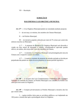 VII — Resolução.
SUBSEÇÃO II
DAS EMENDAS À LEI ORGÂNICA MUNICIPAL
Art. 47º — A Lei Orgânica Municipal poderá ser emendada mediante proposta:
I — de um terço, no mínimo, dos membros da Câmara Municipal;
II — do Prefeito Municipal;
III — de iniciativa popular, subscrito por mais de 5% (cinco por cento) dos
eleitores inscritos no Município.
§ 1º — A proposta de emenda a Lei Orgânica Municipal será discutida e
votada em dois turnos de discussão e votação, considerando-se aprovada quando
obtiver, em ambos, dois terços dos votos dos membros da Câmara.
§ 2º — A emenda a Lei Orgânica Municipal será promulgada pela mesa da
Câmara com o respectivo numero de ordem.
§ 3º — A matéria constante da proposta da emenda rejeitada ou havida por
prejudicada não poderá ser objeto da nova proposta no mesmo período legislativo.
SUBSEÇÃO III
DAS LEIS
Art. 48º — A iniciativa das Leis Complementares e Ordinárias cabe a qualquer
Vereador ou comissão da Câmara, ao Prefeito Municipal e aos cidadãos, na forma e nos
casos previstos nesta Lei Orgânica.
Art. 49º — Compete privativamente ao Prefeito Municipal a iniciativa das leis
que versem sobre.
I — regime jurídico único para os servidores públicos a ser implantado ate
180 (cento e oitenta) dias após a promulgação desta Lei Orgânica;
 