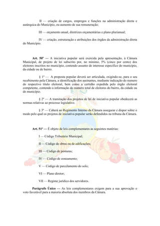 II — criação de cargos, empregos e funções na administração direta e
autárquica do Município, ou aumento de sua remuneração;
III — orçamento anual, diretrizes orçamentárias e plano plurianual;
IV — criação, estruturação e atribuições dos órgãos da administração direta
do Município.
Art. 50º — A iniciativa popular será exercida pela apresentação, à Câmara
Municipal, de projeto de lei subscrito por, no mínimo, 5% (cinco por cento) dos
eleitores inscritos no município, contendo assunto de interesse especifico do município,
da cidade ou de bairro.
§ 1º — A proposta popular deverá ser articulada, exigindo-se, para o seu
recebimento pela Câmara, a identificação dos assinantes, mediante indicação do numero
do respectivo titulo eleitoral, bem como a certidão expedida pelo órgão eleitoral
competente, contendo a informação do numero total de eleitores do bairro, da cidade ou
do município.
§ 2º — A tramitação dos projetos de lei de iniciativa popular obedecerá as
normas relativas ao processo legislativo.
§ 3º — Caberá ao Regimento Interno da Câmara assegurar e dispor sobre o
modo pelo qual os projetos de iniciativa popular serão defendidos na tribuna da Câmara.
Art. 51º — É objeto de leis complementares as seguintes matérias:
I — Código Tributário Municipal;
II — Código de obras ou de edificações;
III — Código de posturas;
IV — Código de zoneamento;
V — Código de parcelamento do solo;
VI — Plano diretor;
VII — Regime jurídico dos servidores.
Parágrafo Único — As leis complementares exigem para a sua aprovação o
voto favorável para a maioria absoluta dos membros da Câmara.
 
