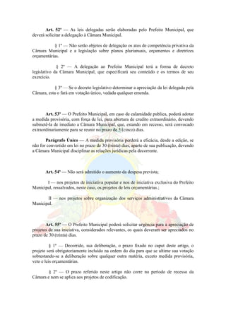 Art. 52º — As leis delegadas serão elaboradas pelo Prefeito Municipal, que
deverá solicitar a delegação à Câmara Municipal.
§ 1º — Não serão objetos de delegação os atos de competência privativa da
Câmara Municipal e a legislação sobre planos plurianuais, orçamentos e diretrizes
orçamentárias.
§ 2º — A delegação ao Prefeito Municipal terá a forma de decreto
legislativo da Câmara Municipal, que especificará seu conteúdo e os termos de seu
exercício.
§ 3º — Se o decreto legislativo determinar a apreciação da lei delegada pela
Câmara, esta o fará em votação único, vedada qualquer emenda.
Art. 53º — O Prefeito Municipal, em caso de calamidade publica, poderá adotar
a medida provisória, com força de lei, para abertura de credito extraordinário, devendo
submetê-la de imediato a Câmara Municipal, que, estando em recesso, será convocado
extraordinariamente para se reunir no prazo de 5 (cinco) dias.
Parágrafo Único — A medida provisória perderá a eficácia, desde a edição, se
não for convertido em lei no prazo de 30 (trinta) dias, aparte de sua publicação, devendo
a Câmara Municipal disciplinar as relações jurídicas pela decorrente.
Art. 54º — Não será admitido o aumento da despesa prevista;
I — nos projetos de iniciativa popular e nos de iniciativa exclusiva do Prefeito
Municipal, ressalvados, neste caso, os projetos de leis orçamentárias.;
II — nos projetos sobre organização dos serviços administrativos da Câmara
Municipal.
Art. 55º — O Prefeito Municipal poderá solicitar urgência para a apreciação de
projetos de sua iniciativa, considerados relevantes, os quais deveram ser apreciados no
prazo de 30 (trinta) dias.
§ 1º — Decorrido, sua deliberação, o prazo fixado no caput deste artigo, o
projeto será obrigatoriamente incluído na ordem do dia para que se ultime sua votação
sobrestando-se a deliberação sobre qualquer outra matéria, exceto medida provisória,
veto e leis orçamentárias.
§ 2º — O prazo referido neste artigo não corre no período de recesso da
Câmara e nem se aplica aos projetos de codificação.
 