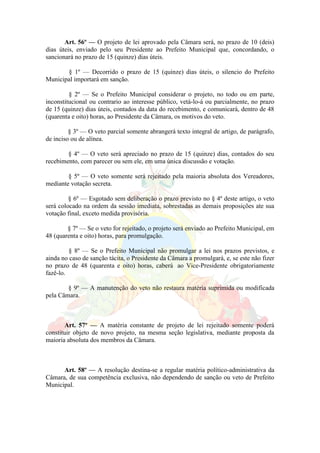 Art. 56º — O projeto de lei aprovado pela Câmara será, no prazo de 10 (deis)
dias úteis, enviado pelo seu Presidente ao Prefeito Municipal que, concordando, o
sancionará no prazo de 15 (quinze) dias úteis.
§ 1º — Decorrido o prazo de 15 (quinze) dias úteis, o silencio do Prefeito
Municipal importará em sanção.
§ 2º — Se o Prefeito Municipal considerar o projeto, no todo ou em parte,
inconstitucional ou contrario ao interesse público, vetá-lo-á ou parcialmente, no prazo
de 15 (quinze) dias úteis, contados da data do recebimento, e comunicará, dentro de 48
(quarenta e oito) horas, ao Presidente da Câmara, os motivos do veto.
§ 3º — O veto parcial somente abrangerá texto integral de artigo, de parágrafo,
de inciso ou de alínea.
§ 4º — O veto será apreciado no prazo de 15 (quinze) dias, contados do seu
recebimento, com parecer ou sem ele, em uma única discussão e votação.
§ 5º — O veto somente será rejeitado pela maioria absoluta dos Vereadores,
mediante votação secreta.
§ 6º — Esgotado sem deliberação o prazo previsto no § 4º deste artigo, o veto
será colocado na ordem da sessão imediata, sobrestadas as demais proposições ate sua
votação final, exceto medida provisória.
§ 7º — Se o veto for rejeitado, o projeto será enviado ao Prefeito Municipal, em
48 (quarenta e oito) horas, para promulgação.
§ 8º — Se o Prefeito Municipal não promulgar a lei nos prazos previstos, e
ainda no caso de sanção tácita, o Presidente da Câmara a promulgará, e, se este não fizer
no prazo de 48 (quarenta e oito) horas, caberá ao Vice-Presidente obrigatoriamente
fazê-lo.
§ 9º — A manutenção do veto não restaura matéria suprimida ou modificada
pela Câmara.
Art. 57º — A matéria constante de projeto de lei rejeitado somente poderá
constituir objeto de novo projeto, na mesma seção legislativa, mediante proposta da
maioria absoluta dos membros da Câmara.
Art. 58º — A resolução destina-se a regular matéria político-administrativa da
Câmara, de sua competência exclusiva, não dependendo de sanção ou veto de Prefeito
Municipal.
 