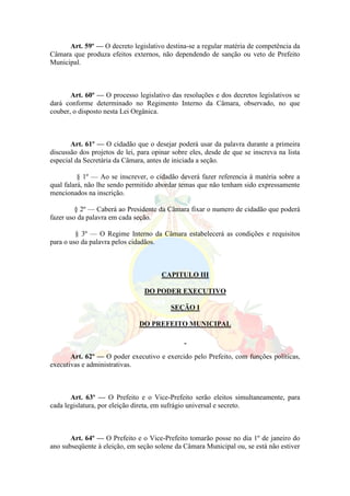 Art. 59º — O decreto legislativo destina-se a regular matéria de competência da
Câmara que produza efeitos externos, não dependendo de sanção ou veto de Prefeito
Municipal.
Art. 60º — O processo legislativo das resoluções e dos decretos legislativos se
dará conforme determinado no Regimento Interno da Câmara, observado, no que
couber, o disposto nesta Lei Orgânica.
Art. 61º — O cidadão que o desejar poderá usar da palavra durante a primeira
discussão dos projetos de lei, para opinar sobre eles, desde de que se inscreva na lista
especial da Secretária da Câmara, antes de iniciada a seção.
§ 1º — Ao se inscrever, o cidadão deverá fazer referencia à matéria sobre a
qual falará, não lhe sendo permitido abordar temas que não tenham sido expressamente
mencionados na inscrição.
§ 2º — Caberá ao Presidente da Câmara fixar o numero de cidadão que poderá
fazer uso da palavra em cada seção.
§ 3º — O Regime Interno da Câmara estabelecerá as condições e requisitos
para o uso da palavra pelos cidadãos.
CAPITULO III
DO PODER EXECUTIVO
SEÇÃO I
DO PREFEITO MUNICIPAL
Art. 62º — O poder executivo e exercido pelo Prefeito, com funções políticas,
executivas e administrativas.
Art. 63º — O Prefeito e o Vice-Prefeito serão eleitos simultaneamente, para
cada legislatura, por eleição direta, em sufrágio universal e secreto.
Art. 64º — O Prefeito e o Vice-Prefeito tomarão posse no dia 1º de janeiro do
ano subseqüente à eleição, em seção solene da Câmara Municipal ou, se está não estiver
 
