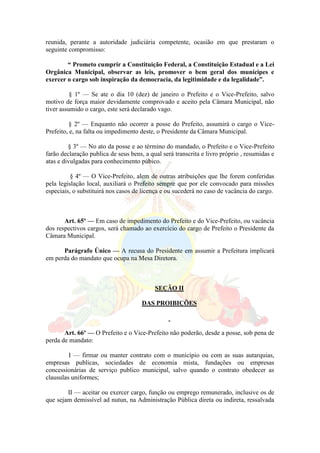 reunida, perante a autoridade judiciária competente, ocasião em que prestaram o
seguinte compromisso:
“ Prometo cumprir a Constituição Federal, a Constituição Estadual e a Lei
Orgânica Municipal, observar as leis, promover o bem geral dos munícipes e
exercer o cargo sob inspiração da democracia, da legitimidade e da legalidade”.
§ 1º — Se ate o dia 10 (dez) de janeiro o Prefeito e o Vice-Prefeito, salvo
motivo de força maior devidamente comprovado e aceito pela Câmara Municipal, não
tiver assumido o cargo, este será declarado vago.
§ 2º — Enquanto não ocorrer a posse do Prefeito, assumirá o cargo o Vice-
Prefeito, e, na falta ou impedimento deste, o Presidente da Câmara Municipal.
§ 3º — No ato da posse e ao término do mandado, o Prefeito e o Vice-Prefeito
farão declaração publica de seus bens, a qual será transcrita e livro próprio , resumidas e
atas e divulgadas para conhecimento púbico.
§ 4º — O Vice-Prefeito, alem de outras atribuições que lhe forem conferidas
pela legislação local, auxiliará o Prefeito sempre que por ele convocado para missões
especiais, o substituirá nos casos de licença e ou sucederá no caso de vacância do cargo.
Art. 65º — Em caso de impedimento do Prefeito e do Vice-Prefeito, ou vacância
dos respectivos cargos, será chamado ao exercício do cargo de Prefeito o Presidente da
Câmara Municipal.
Parágrafo Único — A recusa do Presidente em assumir a Prefeitura implicará
em perda do mandato que ocupa na Mesa Diretora.
SEÇÃO II
DAS PROIBIÇÕES
Art. 66º — O Prefeito e o Vice-Prefeito não poderão, desde a posse, sob pena de
perda de mandato:
I — firmar ou manter contrato com o município ou com as suas autarquias,
empresas publicas, sociedades de economia mista, fundações ou empresas
concessionárias de serviço publico municipal, salvo quando o contrato obedecer as
clausulas uniformes;
II — aceitar ou exercer cargo, função ou emprego remunerado, inclusive os de
que sejam demissível ad nutun, na Administração Pública direta ou indireta, ressalvada
 