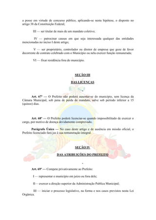 a posse em virtude de concurso público, aplicando-se nesta hipótese, o disposto no
artigo 38 da Constituição Federal;
III — ser titular de mais de um mandato coletivo;
IV — patrocinar causas em que seja interessada qualquer das entidades
mencionadas no inciso I deste artigo;
V — ser proprietário, controlador ou diretor de empresa que goze de favor
decorrente de contrato celebrado com o Município ou nela exercer função remunerada;
VI — fixar residência fora do município.
SEÇÃO III
DAS LICENÇAS
Art. 67º — O Prefeito não poderá ausentar-se do município, sem licença da
Câmara Municipal, sob pena de perda de mandato, salve sob período inferior a 15
(quinze) dias.
Art. 68º — O Prefeito poderá licenciar-se quando impossibilitado de exercer o
cargo, por motivo de doença devidamente comprovado.
Parágrafo Único — No caso deste artigo e de ausência em missão oficial, o
Prefeito licenciado fará jus à sua remuneração integral.
SEÇÃO IV
DAS ATRIBUIÇÕES DO PREFEITO
Art. 69º — Compete privativamente ao Prefeito:
I — representar o município em juízo ou fora dele;
II— exercer a direção superior da Administração Publica Municipal;
III — iniciar o processo legislativo, na forma e nos casos previstos nesta Lei
Orgânica.
 