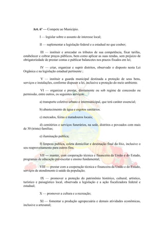 Art. 6º — Compete ao Município.
I — legislar sobre o assunto de interesse local;
II — suplementar a legislação federal e a estadual no que couber;
III — instituir e arrecadar os tributos de sua competência, fixar tarifas,
estabelecer e cobrar preços públicos, bem como aplicar as suas rendas, sem prejuízo de
obrigatoriedade de prestar contas e publicar balancetes nos prazos fixados em lei;
IV — criar, organizar e suprir distritos, observado o disposto nesta Lei
Orgânica e na legislação estadual pertinente ;
V — instituir a guarda municipal destinada a proteção de seus bens,
serviços e instalações, conforme dispuser a lei, inclusive a proteção do meio ambiente.
VI — organizar e prestar, diretamente ou sob regime de concessão ou
permissão, entre outros, os seguintes serviços:
a) transporte coletivo urbano e intermunicipal, que terá caráter essencial;
b) abastecimento de água e esgotos sanitários.
c) mercados, feiras e matadouros locais;
d) cemitérios e serviços funerários, na sede, distritos e povoados com mais
de 30 (trinta) famílias;
e) iluminação publica;
f) limpeza publica, coleta domiciliar e destinação final do lixo, inclusive o
seu reaproveitamento para outros fins;
VII — manter, com cooperação técnica e financeira da União e do Estado,
programas de educação pré-escolar e ensino fundamental;
VIII — prestar com a cooperação técnica e financeira da União e do Estado,
serviços de atendimento à saúde da população;
IX — promover a proteção do patrimônio histórico, cultural, artístico,
turístico e paisagístico local, observada a legislação e a ação fiscalizadora federal e
estadual;
X — promover a cultura e a recreação;
XI — fomentar a produção agropecuária e demais atividades econômicas,
inclusive a artesanal;
 