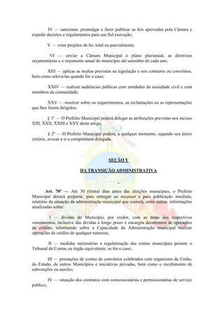 IV — sancionar, promulgar e fazer publicar as leis aprovadas pela Câmara e
expedir decretos e regulamentos para sua fiel execução;
V — vetar projetos de lei, total ou parcialmente;
VI — enviar a Câmara Municipal o plano plurianual, as diretrizes
orçamentárias e o orçamento anual do município até setembro de cada ano;
XIII — aplicar as multas previstas na legislação e nos contratos ou convênios,
bem como relevá-las quando for o caso;
XXIV — realizar audiências publicas com entidades da sociedade civil e com
membros da comunidade;
XXV — resolver sobre os requerimentos, as reclamações ou as representações
que lhes forem dirigidos.
§ 1º — O Prefeito Municipal poderá delegar as atribuições previstas nos incisos
XIII, XXII, XXIII e XXV deste artigo.
§ 2º — O Prefeito Municipal poderá, a qualquer momento, segundo seu único
critério, avocar a si a competência delegada.
SEÇÃO V
DA TRANSIÇÃO ADMINISTRATIVA
Art. 70º — Até 30 (trinta) dias antes das eleições municipais, o Prefeito
Municipal deverá preparar, para entregar ao sucessor e para publicação imediata,
relatório da situação da administração municipal que conterá, entre outras, informações
atualizadas sobre:
I — dívidas do Município, por credor, com as datas dos respectivos
vencimentos, inclusive das dividas a longo prazo e encargos decorrentes de operações
de crédito, informando sobre a Capacidade da Administração municipal realizar
operações de crédito de qualquer natureza;
II — medidas necessárias a regularização das contas municipais perante o
Tribunal de Contas ou órgão equivalente, se for o caso;
III — prestações de contas de convênios celebrados com organismo da União,
do Estado, de outros Municípios e iniciativas privadas, bem como o recebimento de
subvenções ou auxílio;
IV — situação dos contratos com concessionárias e permissionárias de serviço
publico;
 