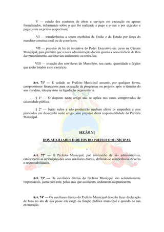 V — estado dos contratos de obras e serviços em execução ou apenas
formalizados, informando sobre o que foi realizado e pago e o que a por executar e
pagar, com os prazos respectivos;
VI — transferências a serem recebidas da União e do Estado por força do
mandato constitucional ou de convênios;
VII — projetos de lei de iniciativa do Poder Executivo em curso na Câmara
Municipal, para permitir que a nova administração decida quanto a conveniência de lhes
dar procedimento, acelerar seu andamento ou retira-los;
VIII — situação dos servidores do Município, seu custo, quantidade e órgãos
que estão lotados e em exercício.
Art. 71º — É vedado ao Prefeito Municipal assumir, por qualquer forma,
compromissos financeiros para execução de programas ou projetos após o término do
seu mandato, não previsto na legislação orçamentária.
§ 1º — O disposto neste artigo não se aplica nos casos comprovados de
calamidade pública.
§ 2º — Serão nulos e não produzirão nenhum efeito os empenhos e atos
praticados em desacordo neste artigo, sem prejuízo desta responsabilidade do Prefeito
Municipal.
SEÇÃO VI
DOS AUXILIARES DIRETOS DO PREFEITO MUNICIPAL
Art. 72º — O Prefeito Municipal, por intermédio de ato administrativo,
estabelecerá as atribuições dos seus auxiliares diretos, definido-se competência, deveres
e responsabilidades.
Art. 73º — Os auxiliares diretos do Prefeito Municipal são solidariamente
responsáveis, junto com este, pelos atos que assinarem, ordenarem ou praticarem.
Art. 74º — Os auxiliares diretos do Prefeito Municipal deverão fazer declaração
de bens no ato de sua posse em cargo ou função publica municipal e quando de sua
exoneração.
 