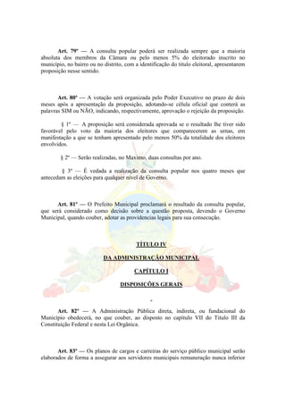 Art. 79º — A consulta popular poderá ser realizada sempre que a maioria
absoluta dos membros da Câmara ou pelo menos 5% do eleitorado inscrito no
município, no bairro ou no distrito, com a identificação do titulo eleitoral, apresentarem
proposição nesse sentido.
Art. 80º — A votação será organizada pelo Poder Executivo no prazo de dois
meses após a apresentação da proposição, adotando-se célula oficial que conterá as
palavras SIM ou NÃO, indicando, respectivamente, aprovação o rejeição da proposição.
§ 1º — A proposição será considerada aprovada se o resultado lhe tiver sido
favorável pelo voto da maioria dos eleitores que comparecerem as urnas, em
manifestação a que se tenham apresentado pelo menos 50% da totalidade dos eleitores
envolvidos.
§ 2º — Serão realizadas, no Maximo, duas consultas por ano.
§ 3º — É vedada a realização da consulta popular nos quatro meses que
antecedam as eleições para qualquer nível de Governo.
Art. 81º — O Prefeito Municipal proclamará o resultado da consulta popular,
que será considerado como decisão sobre a questão proposta, devendo o Governo
Municipal, quando couber, adotar as providencias legais para sua consecução.
TÍTULO IV
DA ADMINISTRAÇÃO MUNICIPAL
CAPÍTULO I
DISPOSIÇÕES GERAIS
Art. 82º — A Administração Pública direta, indireta, ou fundacional do
Município obedecerá, no que couber, ao disposto no capítulo VII do Titulo III da
Constituição Federal e nesta Lei Orgânica.
Art. 83º — Os planos de cargos e carreiras do serviço público municipal serão
elaborados de forma a assegurar aos servidores municipais remuneração nunca inferior
 