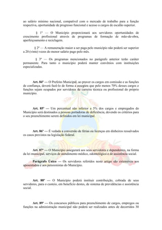 ao salário mínimo nacional, compatível com o mercado de trabalho para a função
respectiva, oportunidade de progresso funcional e acesso a cargos de escalão superior.
§ 1º — O Município proporcionará aos servidores oportunidades de
crescimento profissional através de programas de formação de mão-de-obra,
aperfeiçoamento e reciclagem.
§ 2º — A remuneração maior a ser paga pelo município não poderá ser superior
a 20 (vinte) vezes do menor salário pago pelo mês.
§ 3º — Os programas mencionados no parágrafo anterior terão caráter
permanente. Para tanto o município poderá manter convênios com instituições
especializadas.
Art. 84º — O Prefeito Municipal, ao prover os cargos em comissão e as funções
de confiança, deverá fazê-lo de forma a assegura que pelo menos 70% desses cargos e
funções sejam ocupados por servidores de carreira técnica ou profissional do próprio
município.
Art. 85º — Um percentual não inferior a 5% dos cargos e empregados do
Município será destinados a pessoas portadoras de deficiência, devendo os critérios para
o seu preenchimento serem definidos em lei municipal.
Art. 86º — É vedada a conversão de férias ou licenças em dinheiros ressalvados
os casos previstos na legislação federal.
Art. 87º — O Município assegurará aos seus servidores e dependentes, na forma
da lei municipal, serviços de atendimento médico, odontológico e de assistência social.
Parágrafo Único — Os servidores referidos neste artigo são extensivos aos
aposentados e aos pensionistas do Município.
Art. 88º — O Município poderá instituir contribuição, cobrada de seus
servidores, para o custeio, em beneficio destes, de sistema de previdências e assistência
social.
Art. 89º — Os concursos públicos para preenchimento de cargos, empregos ou
funções na administração municipal não poderá ser realizados antes de decorridos 30
 
