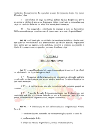 (trinta) dias do encerramento das inscrições, as quais deveram estar abertas pelo menos
15 (quinze) dias:
I — a investidura em cargo ou emprego público depende de aprovação prévia
em concurso público de provas ou de provas e títulos, ressalvadas as nomeações para
cargo em comissão declarado em lei de livre nomeação e exoneração;
II — fica assegurada a estabilidade de emprego a todos os funcionários
Públicos municipais que possuírem mais de quatro anos e sete meses de pacto laboral.
Art. 90º — O Município, sua entidades da administração indireta e fundacional,
bem como as concessionárias e as permissionárias de serviços públicos, responderam
pelos danos que seu agentes, nesta qualidade, causarem a terceiros, assegurando o
direito de regresso contra o responsável nos casos de dolo ou culpa.
CAPÍTULO II
DOS ATOS MUNICIPAIS
Art. 91º — A publicação das leis e dos atos municipais far-se-á em órgão oficial
ou, não havendo, em órgão da imprensa local.
§ 1º — No caso de não haver periódicos no Município, a publicação será feita
por afixação, em local próprio e de acesso publico, na sede da Prefeitura Municipal ou
da Câmara Municipal.
§ 2º — A publicação dos atos não normativos, pela imprensa, poderá ser
resumida.
§ 3º — A escolha do órgão de imprensa particular para divulgação dos atos
municipais será feita por meio de licitação em que se levaram em conta, além dos
preços, as circunstancias de peridiocidade, tiragem e distribuição.
Art. 92º — A formalização dos atos administrativos da competência do Prefeito
far-se-á:
I — mediante decreto, numerado, em ordem cronológica, quando se tratar de:
a) regulamentação de lei;
b) criação ou extinção de gratificação, quando autorizadas em lei;
 