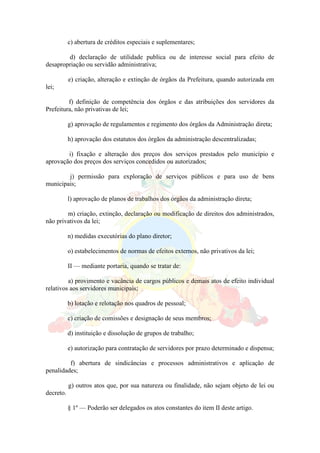 c) abertura de créditos especiais e suplementares;
d) declaração de utilidade publica ou de interesse social para efeito de
desapropriação ou servidão administrativa;
e) criação, alteração e extinção de órgãos da Prefeitura, quando autorizada em
lei;
f) definição de competência dos órgãos e das atribuições dos servidores da
Prefeitura, não privativas de lei;
g) aprovação de regulamentos e regimento dos órgãos da Administração direta;
h) aprovação dos estatutos dos órgãos da administração descentralizadas;
i) fixação e alteração dos preços dos serviços prestados pelo município e
aprovação dos preços dos serviços concedidos ou autorizados;
j) permissão para exploração de serviços públicos e para uso de bens
municipais;
l) aprovação de planos de trabalhos dos órgãos da administração direta;
m) criação, extinção, declaração ou modificação de direitos dos administrados,
não privativos da lei;
n) medidas executórias do plano diretor;
o) estabelecimentos de normas de efeitos externos, não privativos da lei;
II — mediante portaria, quando se tratar de:
a) provimento e vacância de cargos públicos e demais atos de efeito individual
relativos aos servidores municipais;
b) lotação e relotação nos quadros de pessoal;
c) criação de comissões e designação de seus membros;
d) instituição e dissolução de grupos de trabalho;
e) autorização para contratação de servidores por prazo determinado e dispensa;
f) abertura de sindicâncias e processos administrativos e aplicação de
penalidades;
g) outros atos que, por sua natureza ou finalidade, não sejam objeto de lei ou
decreto.
§ 1º — Poderão ser delegados os atos constantes do item II deste artigo.
 