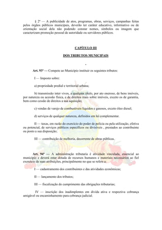 § 2º — A publicidade de atos, programas, obras, serviços, campanhas feitas
pelos órgãos públicos municipais, deverão ter caráter educativo, informativo ou de
orientação social dela não podendo constar nomes, símbolos ou imagem que
caracterizam promoção pessoal de autoridade ou servidores públicos.
CAPÍTULO III
DOS TRIBUTOS MUNICIPAIS
Art. 93º — Compete ao Município instituir os seguintes tributos:
I — Imposto sobre:
a) propriedade predial e territorial urbana;
b) transmissão inter vivos, a qualquer titulo, por ato oneroso, de bens imóveis,
por natureza ou acessão física, e de direitos reais sobre imóveis, exceto os de garantia,
bem como cessão de direitos a sua aquisição;
c) vendas de varejo de combustíveis líquidos e gasosos, exceto óleo diesel;
d) serviços de qualquer natureza, definidos em lei complementar.
II — taxas, em razão do exercício do poder de policia ou pela utilização, efetiva
ou potencial, de serviços públicos específicos ou divisíveis , prestados ao contribuinte
ou posto a sua disposição;
III — contribuição de melhoria, decorrente de obras públicas.
Art. 94º — A administração tributaria é atividade vinculada, essencial ao
município e deverá estar dotada de recursos humanos e materiais necessários ao fiel
exercício de suas atribuições, principalmente no que se refere a:
I — cadastramento dos contribuintes e das atividades econômicas;
II — lançamento dos tributos;
III — fiscalização do cumprimento das obrigações tributarias;
IV — inscrição dos inadimplentes em divida ativa e respectiva cobrança
amigável ou encaminhamento para cobrança judicial.
 