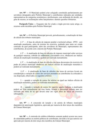 Art. 95º — O Município poderá criar colegiado constituído paritariamente por
servidores designados pelo Prefeito Municipal e contribuintes indicados por entidades
representativas de categorias econômicas e profissionais, com atribuição de decidir, em
grau de recurso, as reclamações sobre lançamentos e demais questões tributarias.
Parágrafo Único — Enquanto não for criado o órgão previsto neste artigo, os
recursos serão decididos pelo Prefeito Municipal.
Art. 96º — O Prefeito Municipal proverá, periodicamente, a atualização da base
de cálculo dos tributos municipais.
§ 1º — A base de cálculo do imposto predial e territorial urbano –IPTU– será
atualizada anualmente, antes do termino do exercício, podendo para tanto ser criada
comissão da qual participarão, além dos servidores do Município, representantes dos
contribuintes, de acordo com o decreto do Prefeito Municipal.
§ 2º — A atualização de base de cálculos do imposto municipal sobre serviços
de qualquer natureza, cobrado de autônomos e sociedades civis, obedecerá aos índices
oficiais de atualização monetária e poderá ser realizada mensalmente.
§ 3º — A atualização de base de cálculos das taxas decorrentes do exercício do
poder de policia municipal obedecerá aos índices oficiais de atualização monetária e
poderá ser realizada mensalmente.
§ 4º — A atualização de base de cálculos das taxas de serviços levará em
consideração a variação de custos dos serviços prestados ao contribuinte ou colocados a
sua disposição, observados os seguintes critérios:
I — quando a variação de custos for inferior ou igual aos índices oficiais de
atualização monetária, poderá ser realizada mensalmente;
II — quando a variação de custos for superior aqueles índices, a atualização
poderá ser feita mensalmente ate esse limite, ficando o percentual restante para ser
utilizado por meio de lei que deverá estar em vigor antes do inicio do exercício
subseqüente.
Art. 97º — A concessão de isenção e de anistia de tributos municipais
dependerá de autorização legislativa, aprovada por maioria de dois terços dos membros
da Câmara Municipal.
Art. 98º — A remissão de créditos tributários somente poderá ocorrer nos casos
de calamidade publica ou notória pobreza do contribuinte, devendo a lei que autorize ser
aprovado por maioria de dois terços dos membros da Câmara Municipal.
 