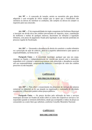 Art. 99º — A concessão de isenção, anistia ou moratória não gera direito
adquirido e será revogada de oficio sempre que se apure que o beneficiário não
satisfazia ou deixou de satisfazer as condições, não cumpria ou deixou de cumprir os
requisitos para sua concessão.
Art. 100º — É de responsabilidade do órgão competente da Prefeitura Municipal
a inscrição em divida ativa dos créditos provenientes de impostos, taxas, contribuição
de melhorias e multas de qualquer natureza, decorrentes de infrações à legislação
tributaria, com prazo de pagamento fixado pela legislação ou por decisão proferida em
processo regular de fiscalização.
Art. 101º — Ocorrendo a decadência do direito de constituir o credito tributário
ou a prescrição de ação de cobrá-lo, abrir-se-á inquérito administrativo para apurar as
responsabilidades, na forma da lei.
Parágrafo Único — A autoridade municipal, qualquer que seja seu cargo,
emprego ou função, e independentemente do vinculo que possuir com o município,
responderá civil, criminal e administrativamente pela prescrição o decadência ocorrida
sob sua responsabilidade, cumprindo-lhe indenizar o município do valor dos créditos
prescritos ou não lançados.
CAPÍTULO IV
DOS PREÇOS PUBLICOS
Art. 102º — Para obter o ressarcimento da prescrição de serviços de natureza
comercial ou industrial ou de sua atuação na organização e exploração de atividades
econômicas, o Município poderá cobrar preços públicos.
Parágrafo Único — Os preços devidos pela utilização de bens e serviços
municipais deveram ser fixados de modo cobrir os custos dos respectivos serviços a ser
reajustados quando se tornarem deficitários, desde que acompanhe o índice de preços ao
consumidor ou a outro fator que substituir, conforme Conselho Monetário Nacional.
CAPÍTULO V
DOS ORÇAMENTOS
 
