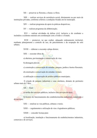 XII — preservar as florestas, a fauna e a flora;
XIII — realizar serviços de assistência social, diretamente ou por meio de
instituições privadas, conforme critérios e condições fixadas em lei municipal;
XIV — realizar programas de apoio às práticas desportivas;
XV — realizar programas de alfabetização;
XVI — realizar atividades de defesa civil, inclusive a de combater a
incêndios e acidentes naturais em coordenação com a União e o Estado;
XVII — promover, no que couber, adequado ordenamento territorial,
mediante planejamento e controle de uso, do parcelamento e da ocupação do solo
urbano;
XVIII — elaborar e executar o plano diretor;
XIX — executar obras de:
a) abertura, pavimentação e conservação de vias;
b) drenagem pluvial;
c) construção e conservação de estradas, parques, jardins e hortos florestais;
d) construção e conservação de estradas vicinais;
e) edificação e conservação de prédios públicos municipais;
f) criação de parques industriais e seus similares, distante de perímetro
urbano mais de 3 Km;
XX — fixar:
a) tarifas dos serviços públicos, inclusive dos serviços de táxis;
b) horário de funcionamento dos estabelecimentos industriais, comerciais e
de serviços;
XXI — sinalizar as vias publicas, urbanas e rurais;
XXII — regulamentar a utilização de vias e logradouros públicos;
XXIII — conceder licença para:
a) localização, instalação e funcionamento de estabelecimentos industriais,
comercias e de serviços;
 