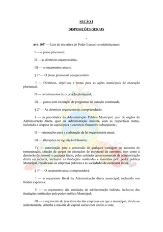 SEÇÃO I
DISPOSIÇÕES GERAIS
Art. 103º — Leis de iniciativa do Poder Executivo estabeleceram:
I — o plano plurianual;
II — as diretrizes orçamentárias;
III — os orçamentos anuais.
§ 1º — O plano plurianual compreenderá:
I — Diretrizes, objetivos e metas para as ações municipais de execução
plurianual;
II — investimentos de execução plurianual;
III — gastos com execução de programas de duração continuada.
§ 2º — As diretrizes orçamentárias compreenderão:
I — as prioridades da Administração Publica Municipal, quer de órgãos da
Administração direta, quer da Administração indireta, com as respectivas metas,
incluindo a despesa de capital para o exercício financeiro subseqüente.;
II — orientações para a elaboração da lei orçamentária anual;
III — alterações na legislação tributaria;
IV — autorização para a concessão de qualquer vantagem ou aumento de
remuneração; criação de cargos ou alterações de estruturas de carreiras, bem como a
demissão de pessoal a qualquer titulo, pelas unidades governamentais da administração
direta ou indireta, inclusive as fundações instituídas e mantidas pelo poder publico
Municipal, ressalvadas as empresas publicas e as sociedades de economia mista.
§ 3º — O orçamento anual compreenderá:
I — o orçamento fiscal da Administração direta municipal, incluindo seu
fundos especiais;
II — os orçamentos das entidades de administração indireta, inclusive das
fundações instituídas pelo poder publico Municipal;
III — o orçamento de investimento das empresas em que o município, direta ou
indiretamente, detenha a maioria do capital social com direito a voto;
 