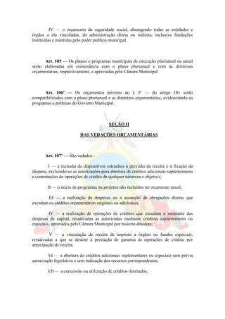 IV — o orçamento da seguridade social, abrangendo todas as entidades e
órgãos a ela vinculadas, da administração direta ou indireta, inclusive fundações
instituídas e mantidas pelo poder publico municipal.
Art. 105 — Os planos e programas municipais de execução plurianual ou anual
serão elaboradas em consonância com o plano plurianual e com as diretrizes
orçamentárias, respectivamente, e apreciadas pela Câmara Municipal.
Art. 106º — Os orçamentos previsto no § 3º — do artigo 101 serão
compatibilizados com o plano plurianual e as diretrizes orçamentárias, evidenciando os
programas e políticas do Governo Municipal.
SEÇÃO II
DAS VEDAÇÕES ORÇAMENTÁRIAS
Art. 107º — São vedados:
I — a inclusão de dispositivos estranhos á previsão da receita e à fixação da
despesa, excluindo-se as autorizações para abertura de créditos adicionais suplementares
e contratações de operações de crédito de qualquer natureza e objetivo;
II — o início de programas ou projetos não incluídos no orçamento anual;
III — a realização de despesas ou a assunção de obrigações diretas que
excedam os créditos orçamentários originais ou adicionais;
IV — a realização de operações de créditos que excedam o montante das
despesas de capital, ressalvadas as autorizadas mediante créditos suplementares ou
especiais, aprovados pela Câmara Municipal por maioria absoluta;
V — a vinculação de receita de imposto a órgãos ou fundos especiais,
ressalvadas a que se destine à prestação de garantia às operações de crédito por
antecipação de receita;
VI — a abertura de créditos adicionais suplementares ou especiais sem prévia
autorização legislativa e sem indicação dos recursos correspondentes;
VII — a concessão ou utilização de créditos ilimitados;
 