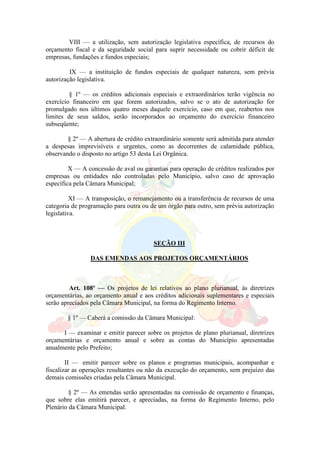 VIII — a utilização, sem autorização legislativa específica, de recursos do
orçamento fiscal e da seguridade social para suprir necessidade ou cobrir déficit de
empresas, fundações e fundos especiais;
IX — a instituição de fundos especiais de qualquer natureza, sem prévia
autorização legislativa.
§ 1º — os créditos adicionais especiais e extraordinários terão vigência no
exercício financeiro em que forem autorizados, salvo se o ato de autorização for
promulgado nos últimos quatro meses daquele exercício, caso em que, reabertos nos
limites de seus saldos, serão incorporados ao orçamento do exercício financeiro
subseqüente;
§ 2º — A abertura de crédito extraordinário somente será admitida para atender
a despesas imprevisíveis e urgentes, como as decorrentes de calamidade pública,
observando o disposto no artigo 53 desta Lei Orgânica.
X — A concessão de aval ou garantias para operação de créditos realizados por
empresas ou entidades não controladas pelo Município, salvo caso de aprovação
específica pela Câmara Municipal;
XI — A transposição, o remanejamento ou a transferência de recursos de uma
categoria de programação para outra ou de um órgão para outro, sem prévia autorização
legislativa.
SEÇÃO III
DAS EMENDAS AOS PROJETOS ORÇAMENTÁRIOS
Art. 108º — Os projetos de lei relativos ao plano plurianual, às diretrizes
orçamentárias, ao orçamento anual e aos créditos adicionais suplementares e especiais
serão apreciados pela Câmara Municipal, na forma do Regimento Interno.
§ 1º — Caberá a comissão da Câmara Municipal:
I — examinar e emitir parecer sobre os projetos de plano plurianual, diretrizes
orçamentárias e orçamento anual e sobre as contas do Município apresentadas
anualmente pelo Prefeito;
II — emitir parecer sobre os planos e programas municipais, acompanhar e
fiscalizar as operações resultantes ou não da execução do orçamento, sem prejuízo das
demais comissões criadas pela Câmara Municipal.
§ 2º — As emendas serão apresentadas na comissão de orçamento e finanças,
que sobre elas emitirá parecer, e apreciadas, na forma do Regimento Interno, pelo
Plenário da Câmara Municipal.
 